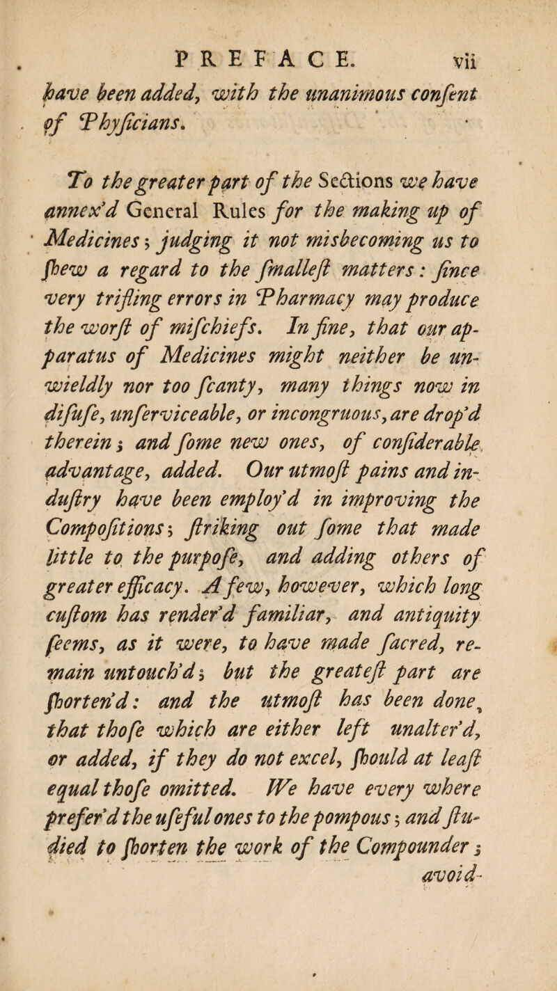 have been added', with the unanimous confent of \Thyficians. To the greater fart of the Se&ions we have annex'd General Rules for the making up of • Medicines \ judging it not misbecoming us to fhew a regard to the fmalleft matters: Jince very trifling errors in Pharmacy may produce the worft of mifehiefs. In fine, that our ap¬ paratus of Medicines might neither be un- wieldly nor too fcanty, many things now in difufe, unferviceable, or incongruous,are dr op'd therein 3 and fome new ones, of confiderable advantage, added. Our utmoft pains and in- duftry have been employ'd in improving the Compofltions 5 ftriking out fome that made little to the purpofe, and adding others of greater efficacy. A few, however, which long cuftom has render'd familiar, and antiquity feems, as it were, to have made facred, re¬ main tint ouch'd*, but the great eft part are Shorten'd: and the utmoft has been done, that thofe which are either left unalter'd, or added, if they do not excel, fhould at leaftl equal thofe omitted. We have every where preferd the ufeful ones to the pompous 5 and flu- died to fhorten the work of the Compomider 3 avoid■