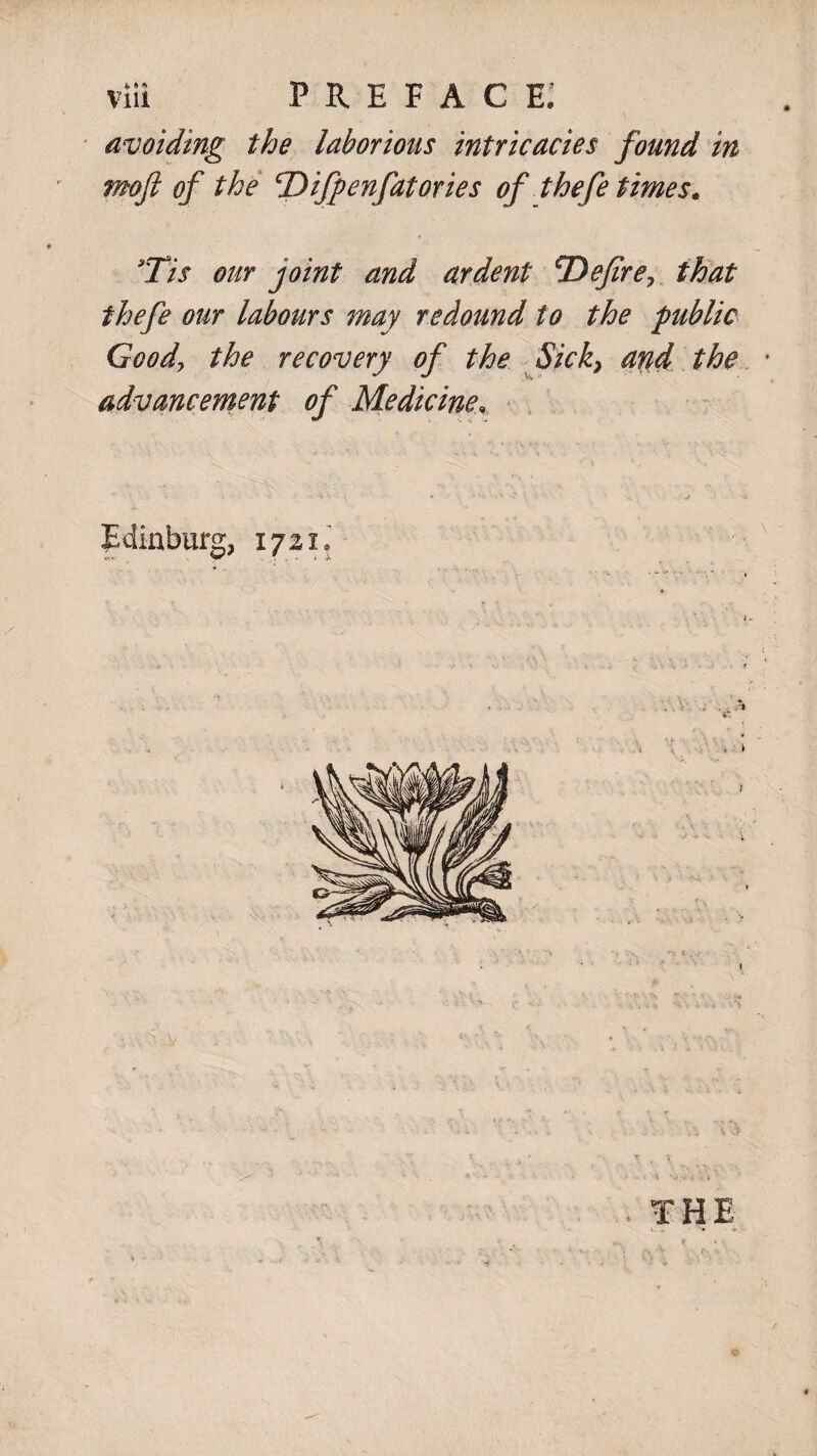 avoiding the laborious intricacies found in mofi of the cDifpenfatories of thefe times. 9Tis our joint and ardent ^Defire> that thefe our labours may redound to the public Goody the recovery of the Sick} arid the advancement of Medicine\ < : s. . - <4 vj v . . S * Edinburg, 1721.’ THE