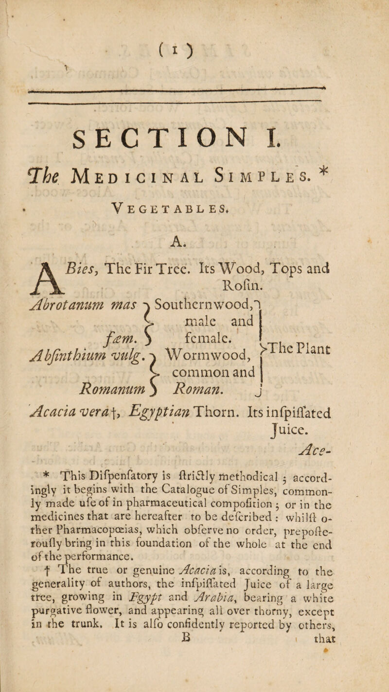 ^he Medicinal Simples.* Vegetables* A. Bies, The Fir Tree. Its Wood, Tops and Rofin. Abrotanum mas } Southernwood,! C male and feem. 3 female. Abjinthium vulg.-\ Wormwood, j ie iiint £> common and j Romantim j Roman. j Acacia vera\, Egyptian Thorn. Itsinfpiffated Juice. Ace- * This Difpenfatory is ftriSly methodical $ accord¬ ingly it begins with the Catalogue of Simples, common¬ ly made ufeof in pharmaceutical compofition * or in the medicines that are hereafter to be deferibed : whilfl: o- ther Pharmacopoeias, which obferve no order, prepofle- roufly bring in this foundation of the whole at the end of the performance. t The true or genuine Acacia is, according to the generality of authors, the infpiflated Juice of a large tree, growing in Egypt and Arabia, bearing a white purgative flower, and appearing all over thorny, except in the trunk. It is alfo confidently reported by ethers, B 1 that