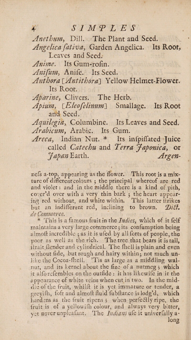 Anethum> Dill. The Plant and Seed. Angelica fativa, Garden Angelica. Its Root* Leaves and Seed. Anime. Its Gum-rofm. Anifum, Anife. Its Seed. Author a [Antithora] Yellow Helmet-Flower. Its Root. Aparine, Clivers. The Herb. Apiuniy \_Eleofelinum~\ Smallage. Its Root and Seed. Aquilegidy Columbine. Its Leaves and Seed. Arabicuniy Arabic. Its Gum. Areca, Indian Nut. * Its infpiffated Juice called Catechu and Terra Japonicay or Japan Earth. Argen- t nefs a-top, appearing as the flower. This root is a mix¬ ture of different colours 5 the principal whereof are red and violet: and in the middle there is a kind of pith, cover’d over with a very thin bark 3 the heart appear¬ ing red without, and white within. This latter lirikes but an indifferent red, inclining to brown. jbiff, de Commerce. * This is a famous fruit in the Indies, which of it felf maintains a very large commerce 3 its confumption being almoA incredible 3 as it is ufed by all forts of people, the poor as well as the rich. The tree that bears it is tall, ilraitTender and cylindrical. The fliell is plain and even without fide, but rough and hairy within5 not much un¬ like the Cocoa-fhell. ’Tis as large as a middling wal¬ nut, and its kernel about the flze of a nutmeg j which it alforefembles on the outfide : it has likewife in it the appearance of white veins when cut in two. In the mid¬ dle of the fruit, whilfl it is yet immature or tender, a greyifh, foft and aimed fluid fubftance is lodg’d, which hardens as the fruit ripens ? when perfe&ly ripe, the fruit is of a yellowifn colour, and always very bitter, yet never unpleafant. The Indians ufe it univerfally a-