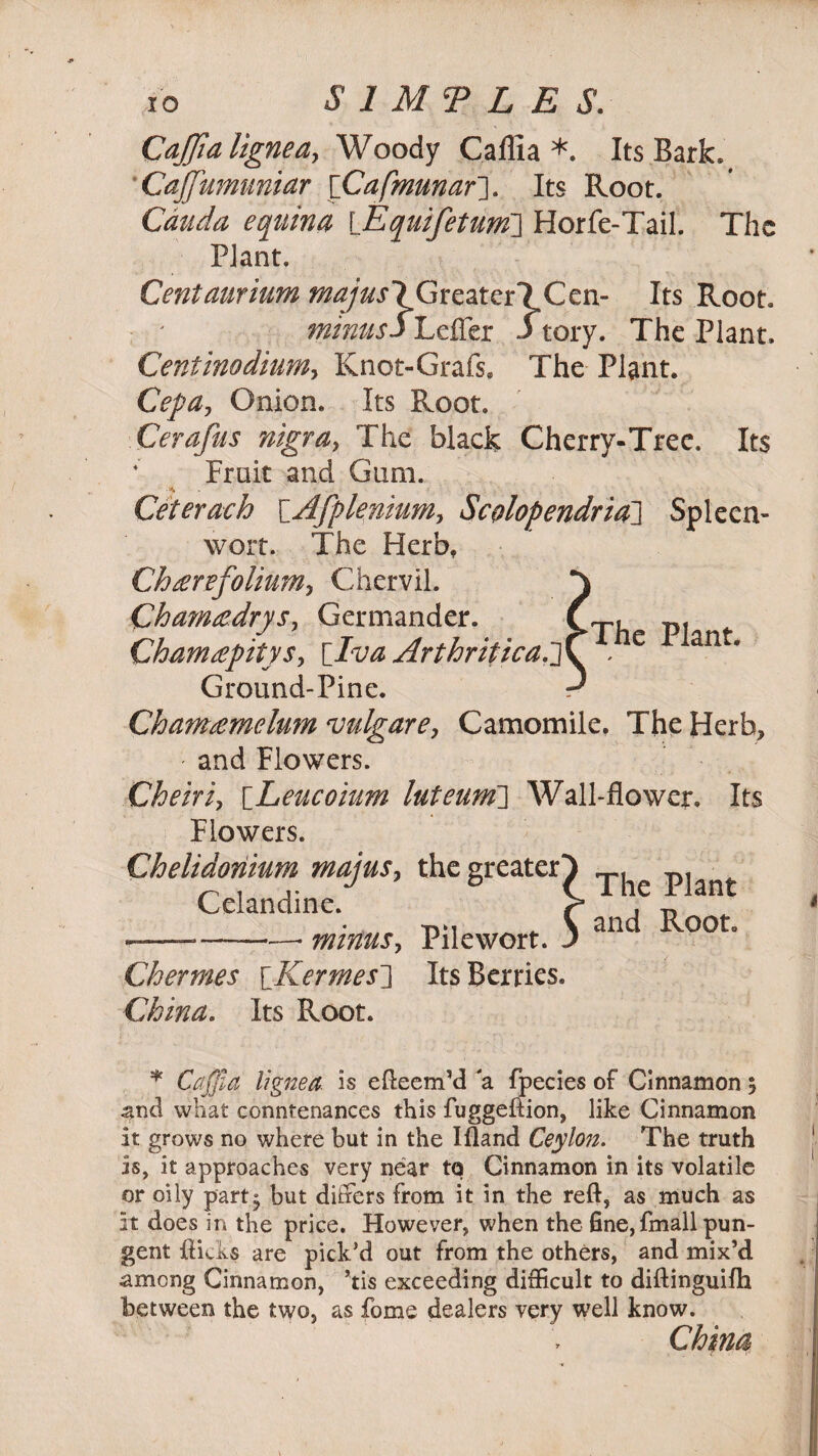 Cajjialigneay Woody Caflia *. Its Bark. CaJJumuniar ['Cafmunaf]. Its Root. Cauda equina \_Equifetunf] Horfe-Tail. The Plant. Centaurium majusl GreaterlCen- Its Root. minus $ Lefler 3tory. The Plant. CentinodiuMy Knot-Grafs, The Plant. Cep a , Onion. Its Root. Cerafus nigray The black Cherry-Tree. Its * Fruit and Gum. Ceterach \_Afpleniumy Scolopendria~\ Spleen- wort. The Herbf Chterefolium, Chervil. } Cham&drySy Germander. CtU pi Cham£pitysy [_Iva Arthritica.~}\. . e ant* Ground-Pine. d Cham£melum vulgar ey Camomile, The Herb* and Flowers. Cheiriy [Leucoium luteum\] Wall-flower. Its Flowers. Chelidoriium majusy the greater Celandine. --*-- minusy Pilewort. Chernies \Kermes] Its Berries. China. Its Root. * Caffia lignea is efteem’d a fpecies of Cinnamon * and what conntenances this fuggeftion, like Cinnamon it grows no where but in the Ifland Ceyloiz. The truth is, it approaches very near to Cinnamon in its volatile or oily part- but differs from it in the reft, as much as it does in the price. However, when the fine, fmall pun¬ gent ftkks are pick’d out from the others, and mix’d among Cinnamon, ’tis exceeding difficult to diftinguifh between the two, as fome dealers very well know. China The Plant and Root.