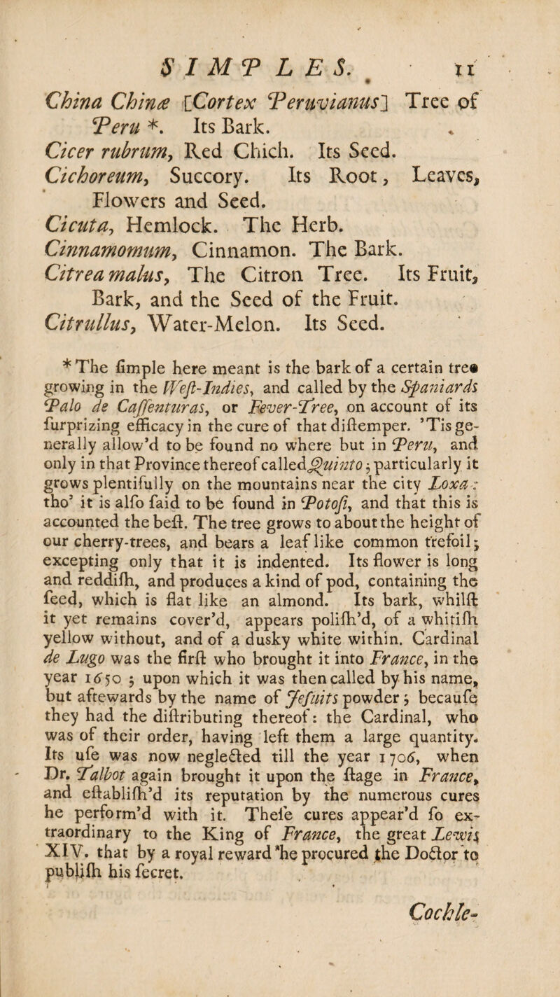 SIMP L E S. China China [Cortex cPeruvianus_] Tree of ^Peru *. Its Bark. Cicer rubnimy Red Chich. Its Seed. Cichoreumy Succory. Its Root, Leaves, Flowers and Seed. Cicuta, Hemlock. The Herb. CinnamomuMy Cinnamon. The Bark. Citrea mainsy The Citron Tree. Its Fruit, Bark, and the Seed of the Fruit. CitrulluSy Water-Melon. Its Seed. *The Ample here meant is the bark of a certain tre« growing in the Weft-Indies, and called by the Spaniards ‘Palo de Caffenturas, or Fever-Iree, on account of its furprizing efficacy in the cure of that diftemper. ’Tis ge¬ nerally allow’d to be found no where but in Peru, and. only in that Province thereof call cd^uiuto 3 particularly it grows plentifully on the mountains near the city Loxa■: tho’ it is alfo faid to be found in Potofi, and that this is accounted the beft, The tree grows to about the height of our cherry-trees, and bears a leaf like common trefoil; excepting only that it is indented. Its flower is long and reddifli, and produces a kind of pod, containing the feed, which is flat like an almond. Its bark, whilffc it yet remains cover’d, appears polifh’d, of a whitifh yellow without, and of a dusky white within. Cardinal de Lugo was the firft who brought it into France, in the year 16^50 5 upon which it was then called by his name, but aftewards by the name of Jefuits powder 3 becaufe they had the diftributing thereof: the Cardinal, who was of their order, having left them a large quantity. Its ufe was now neglected till the year 1706, when Dr. Palbot again brought it upon the ftage in France, and eftablifh’d its reputation by the numerous cures he perform’d with it. Thefe cures appear’d fo ex¬ traordinary to the King of France, the great Lewis XIV. that by a royal reward he procured the Do&or to publifh his fecret. ♦ Cockle-