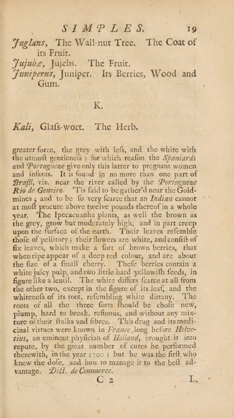 JtiglanSy The Wall-nut Tree. The Coat of its Fruit. Jujub£, Jujebs. The Fruit. Juniperus, juniper. Its Berries, Wood and Gum. K. Kali, Glafs-wort. The Herb. greater force, the grey with lefs, and the white with the utmoft gentleneis j 'or which reafon the Spaniards and cPortugueze give only this latter to pregnant women and infants. It is found in no more than one part of jBrajil, viz. near the river called by the Rottugueze Rio de Geneiro. ’Tis faid to be gather’d near the Gold¬ mines 3 and to be fo very fcarce that an Indian cannot at mod procure above twelve pounds thereof in a whole year. The Ipecacuanha plants, as well the brown as the grey, grow but moderately high, and in part creep upon the furface of the earth. Their leaves refemble thofe of pellitory ; their flowers are white, andconfifl: of fix leaves, which make a fort of brown berries, that when ripe appear of a deep red colour, and are about the fize ot a fmall cherry. Thefe berries contain a white juicy pulp, and two little hard yellowifh feeds, in figure like a lentil. The white differs fcarce at all from the other two, except in the figure of its leaf, and the whitenefs of its root, refembling white dittany. The roots of all the three forts fhould be chofe new, plump, hard to break, refinous, and without any mix¬ ture of their (talks mid fibres. This drug and its medi¬ cinal virtues were known in Trance long before Helve- tins^ an eminent phyfician of Holland.» brought it into repute, by the great number of cures he performed therewith, in the year 1700 5 but he was the firfl: who knew the dofe, and how to manage it to the belt ad¬ vantage, T)itf. de Commerce.