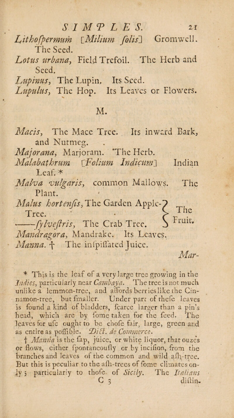 Lithofpermum \_Milium folis~] GromwclJ. The Seed. Lotus urbana, Field Trefoil. The Herb and Seed. Lupimts, The Lupin. Its Seed. Lupulus, The Hop. Its Leaves or Flowers. M. Macis, The Mace Tree. Its inward Bark, and Nutmeg. Major ana, Marjoram. The Herb. Malabathrum ['Folium Indicum] Indian Leaf. * Malva vulgaris, common Mallows. The Plant. Malus hortenJis,T\\£ Garden Apple-7 ’ Tree. ‘ . > ——fylveftris. The Crab Tree. S ^ru*t# Mandragora, Mandrake. Its Leaves. Manna, \ The infpiffated juice. Mar- * Th is is the leaf of a very large tree growing in the Indies, particularly near Cambaya. The tree is not much unlike a lemmon-tree, and affords berries like the Cin¬ namon-tree, but fmaller. Under part of thefe leaves is found a kind of bladders, fcarce larger than a pin’s head, which are by fome taken for the feed. The leaves for ufe ought to be chofe fair, large, green and as entire as poffible. tDift. de Commerce. f Manila is the fap, juice, or white liquor, thatouze’s or flows, either fpontaneoufly or by incilion, from the branches and leaves of the common and wild aflvtree. But this is peculiar to the afli-trees of fome climates on¬ ly 3 particularly to thofe. of Sicily. The Italians C 3 diflin-