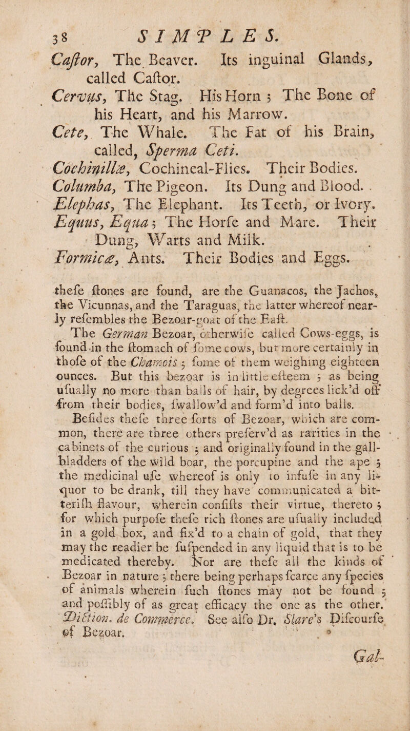 CaJlory The Beaver. Its inguinal Glands, called Caftor. CerviiSy The Stag. His Horn 5 The Bone of his Heart, and his Marrow. Cetey The Whale. The Fat of his Brain, called, Sperma Ceti. Cochinilltf, Cochineal-Flies. Their Bodies. * • Columbay The Pigeon. Its Dung and Blood. ElepkaSy The Elephant. Its Teeth, or Ivory. Eqitusy Equa 5 The Horfe and Mare. Their Dung, Warts and Milk. Formica, Ants. Their Bodies and Eggs. thefe Hones are found, are the Guanacos, the Jachos, the Vicuonas, and the Taraguas, the latter whereof near- ly refembles the Bezoar-goat of the Baft. The German Bezoar, otherwife called Cows-eggs, is found in the Homach of Home cows, but more certainly in thofe of the Chamois 5 fome of them weighing eighteen ounces. But this bezoar is in little efteem $ as being ufually no more than bails of hair, by degrees lick’d off From their bodies, fwallow’d and form’d into balls. Befides thefe three forts of Bezoar, which are com¬ mon, there are three others preferv’d as rarities in the cabinets of the curious 5 and originally found in the gall¬ bladders of the wild boar, the porcupine and the ape 5 the medicinal ufe whereof is only to infufe in any lb* quor to be drank, till they have communicated a bit- terifh flavour, wherein confiffs their virtue, thereto , for which purpofe thefe rich Hones are ufually included in a gold box, and fix’d to a chain of gold, that they may the readier be lufpended in any liquid that is to be medicated thereby. Nor are thefe all the kinds of Bezoar in nature 5 there being perhaps fcarce any fpecies of animals wherein fuch Hones may not be found 5 and poHibly of as great efficacy the one as the other. hDiction, de Commerce. See alfo Dr, Stare's Difceurfs of Bezoar. ! :i . ®<