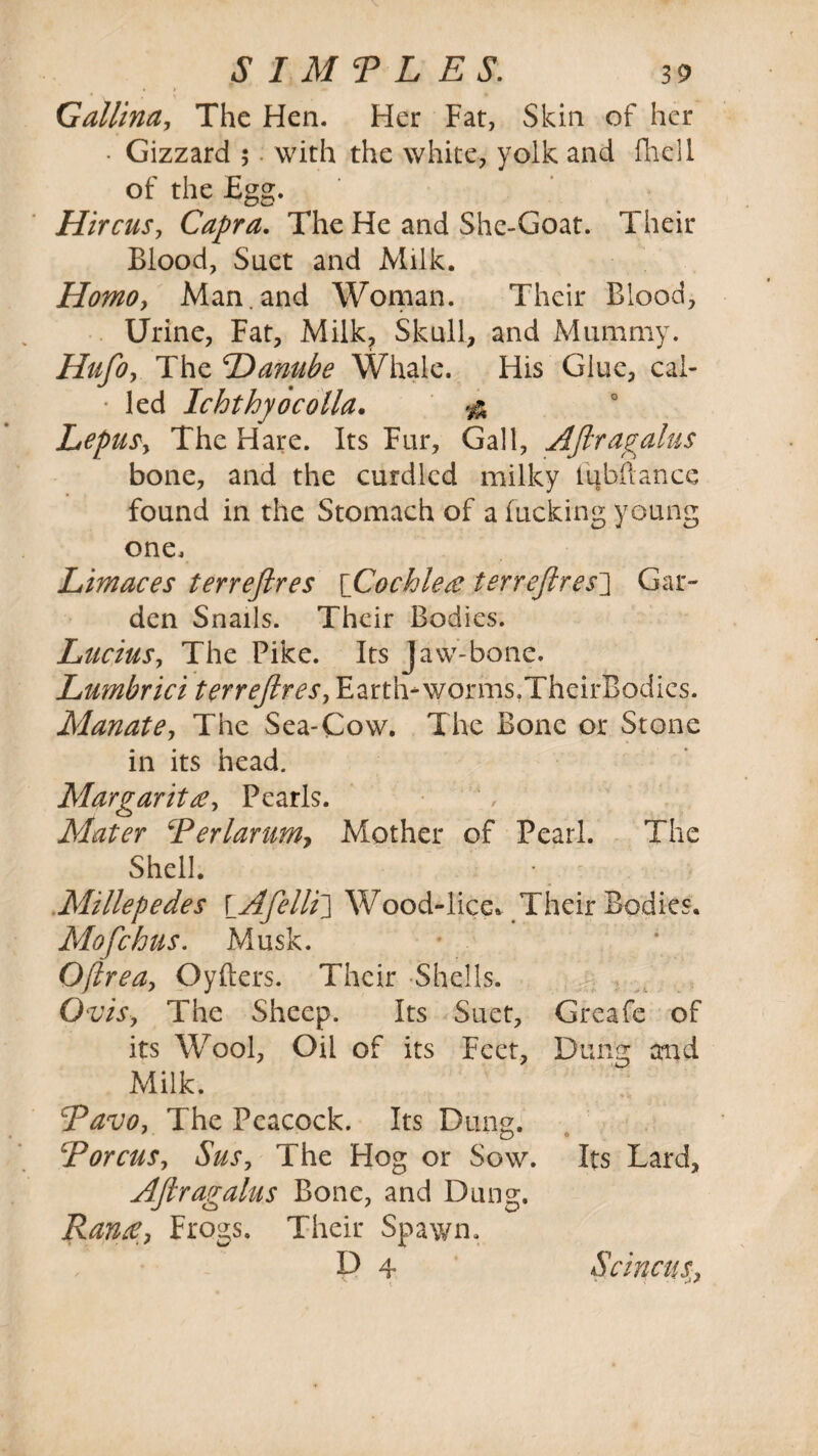 • > * ** Callina, The Hen. Her Fat, Skin of her • Gizzard 5 with the white, yolk and fhell of the Egg. Hircus, Capra. The He and She-Goat. Their Blood, Suet and Milk. Homo, Man.and Woman. Their Blood, Urine, Fat, Milk? Skull, and Mummy. Hufo, The 0Danube Whale. His Glue, cal- ■ led Ichthyocolla, & Lepus, The Hare. Its Fur, Gall, Aftragalus bone, and the curdled milky lubftance found in the Stomach of a fucking young one. Limaces terreftres [Cochlea terreftres] Gar¬ den Snails. Their Bodies. Lucius, The Pike. Its Jaw-bone. Lumbrici terreftres, Earth-worms,TheirBodies. Manate, The Sea-Cow. The Bone or Stone in its head. Margaritee, Pearls. Mater cPerlarumy Mother of Pearl. The Shell. Millepedes \_Afellt\ Wood-lice* Their 'Bodies. Mofchus. Musk. Oftrea, Cyders. Their Shells. OviSy The Sheep. Its Suet, Greafe of its Wool, Oil of its Feet, Dung aaid Milk. Pavoy The Peacock. Its Dung. TorcuSy Susy The Hog or Sow. Its Lard, Aftragains Bone, and Dung. Ranee, Frogs, Their Spawn. D 4 ScincuSy