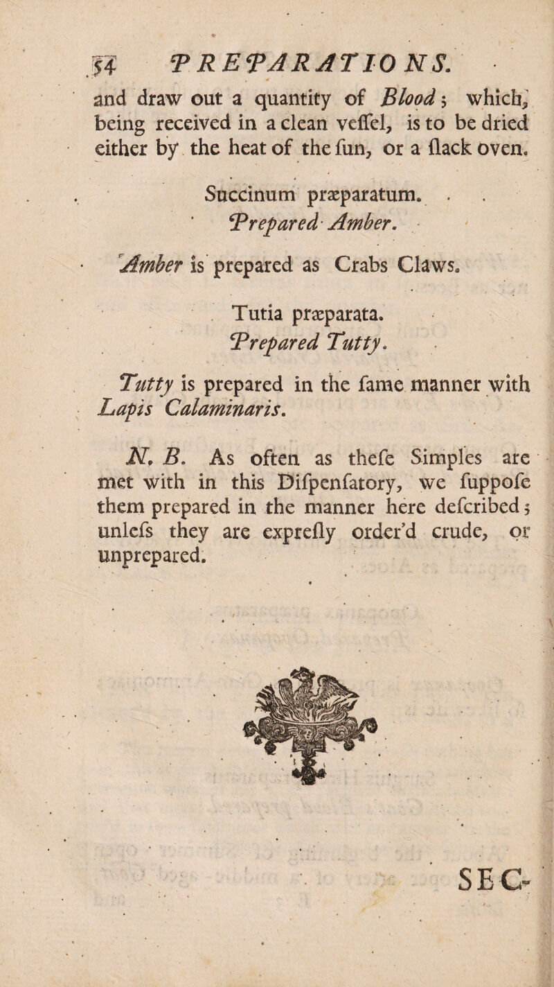 J4 T RET A RAT 10 NS. and draw out a quantity of Blood $ which, being received in a clean veffel, is to be dried either by the heat of the fun, or a flack oven, Succinum praeparatuny . Trepared Amber. Amber is prepared as Crabs Claws, Tutia praeparata. T repared Tutty. Tutty is prepared in the fame manner with Lapis Calaminaris. NP B. As often as thefe Simples are met with in this Difpenfatory, we fuppofe them prepared in the manner here defcribed 5 unlefs they are exprefly order’d crude, or unprepared.