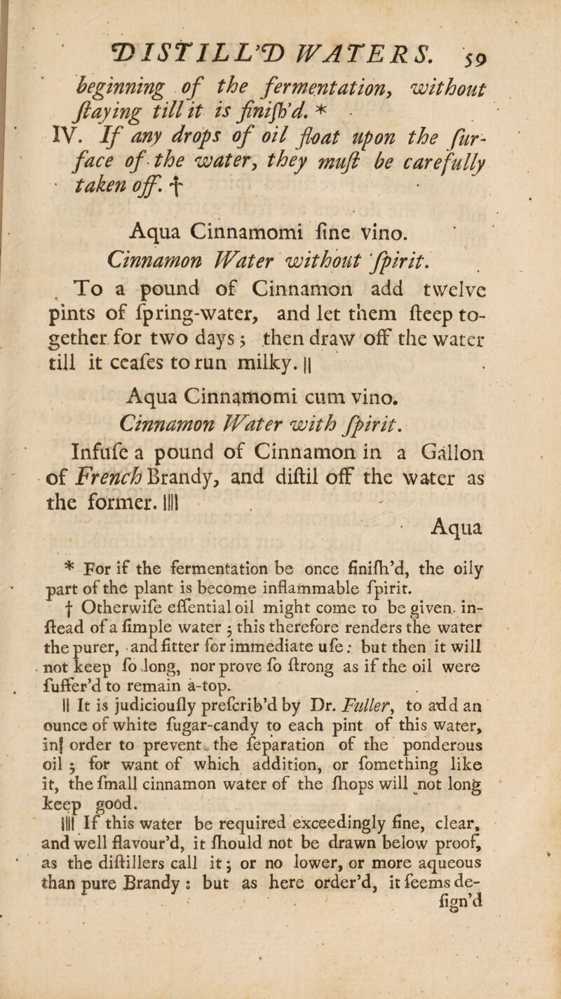 beginning of the fermentation, without flay ing till it is finish’d. * IV. If any drops of oil float upon the fur- face of the water, they muft be carefully • taken off. f • Aqua Cinnamomi fine vino. • , X Cinnamon Water without fpirit. To a pound of Cinnamon add twelve pints of fpring-water, and let them fteep to¬ gether for two days 5 then draw off the water till it ccafes to run milky. || Aqua Cinnamomi cum vino. Cinnamon Water with fpirit. Infufe a pound of Cinnamon in a Gallon of French Brandy, and diftil off the water as the former. 1111 Aqua * For if the fermentation be once finifh’d, the oily part of the plant is become inflammable fpirit. j Otherwife eflential oil might come ro be given, in- ftead of a Ample water • this therefore renders the water the purer, and fitter for immediate ufe: but then it will not keep fo long, nor prove fo ftrong as if the oil were fuffer’d to remain a-top. II It is judicioufly prefcrib’d by Dr. Fuller, to add an ounce of white fugar-candy to each pint of this water, inj order to prevents the reparation of the ponderous oil 5 for want of which addition, or fomething like it, the fmall cinnamon water of the fhops will not long keep good. 1111 If this water be required exceedingly fine, clear, and well flavour’d, it fhould not be drawn below proof^ as the diftillers call it; or no lower, or more aqueous than pure Brandy s but as here order’d, it feems de- fign’d