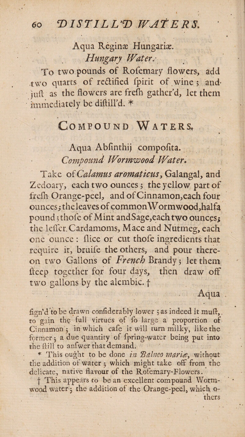 60 DI STILL’D WATERS. ' Aqua Regina; Hungarian Hungary Water.- To two pounds of Rofemary flowers, add two quarts of rcfiified fpiric of wine ; and- juft as the flowers are frefh gather’d, let them immediately be diftill’d. * Compound Waters, Aqua Abfmthij compofita. Compound Wormwood Water. Take of Calamus aromaticus, Galangal, and Zedoary, each two ounces 5 the yellow part of frefh Orange-peel, and of Cinnamon,each four ouncess the leaves of common Wormwood,halfa pound 5 thofe of Mint andSage,each two ounc^sj the Idler.Cardamoms, Mace and Nutmeg, each one ounce : dice or cut thofe ingredients that require ir, bruife the others, and pour there¬ on two Gallons of French Brandy 5 let them deep together fqr four days, then draw off two gallons by the alembic, f Aqua . fign’d to be drawn confiderably lower 5 as indeed it muft,. to gain the full virtues of fo large a proportion of Cinnamon 5 in which cafe it will turn milky, like the former 5 a due quantity of fpring-water being put into the Hill to anfwer that demand. * This ought to be done in Balneo maritf, without the addition of water ^ which might take off from the delicate, native flavour of the Rofemary-Flowers. j- This appears to be an excellent compound Worm¬ wood water $ the addition of the Orange-peel, which, o- ' thers