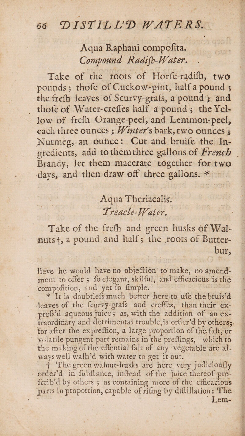 Aqua Raphani compoiita. Compound Radish-Water. . Take of the roots of Horfe-radifh, two pounds 5 thofe of Cuckow-pint, half a pound 5 the frdh leaves of Scurvy-grafs, a pound s and thofe of Water-creffes half a pound 5 the Yel¬ low of frefh Orange-peel, and Lemmon-peel, each three ounces j Winter's bark, two ounces 5 Nutmeg, an ounce: Cut and bruife the In¬ gredients, add to them three gallons of French Brandy, let them macerate together for two days, and then draw off three gallons. * Aqua Theriacalfc. Treacle-Water. Take of the frdh and green husks of Wal¬ nuts f, a pound and half 5 the roots of Butter¬ bur, lieve he would have no objection to make, no amend¬ ment to offer 5 fo elegant, skilful, and efficacious is the compaction, and yet fo fimple. * It is -doubtlefs much better hereto ufe the bruis’d •leaves of the fcurvy-grafs and creffes, than their ex- prefs’d aqueous juice 3 as, with the addition of an ex¬ traordinary and detrimental trouble,is order’d by others*, for after the expreffion, a large proportion of the. fait, or volatile pungent part remains in the preffings, which to the making of the eilential fait of any vegetable are al¬ ways well wafh’d with water to get it out. t The green walnut-husks are here very judiciouily order’d in fubftance, infiead of the juice thereof pre- fcrib’d by others 5 as containing more of the efficacious parts in proportion, capable of riling by diftillation: The Lem-