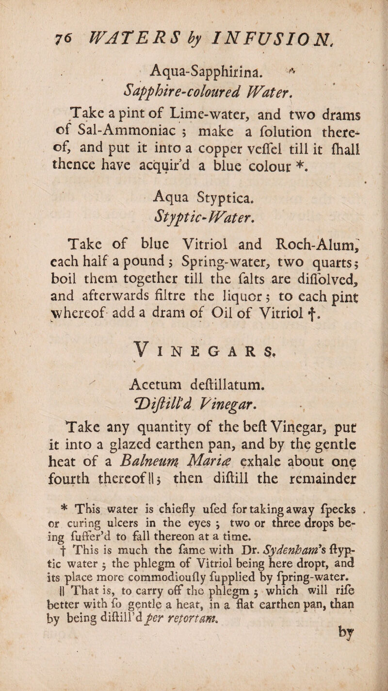 Aqua-Sapphirina. ^ Sapphire-coloured Water. Take a pint of Lime-water, and two drams of Sal-Ammoniac 5 make a folution there^ of, and put it into a copper veffel till it fliall thence have acquir’d a blue colour *. Aqua Styptica. Styptic-Water. Take of blue Vitriol and Roch-Alum, each half a pound 5 Spring-water, two quarts 5 boil them together till the falts are diflblvcd, and afterwards filtre the liquor 5 to each pint whereof add a dram of Oil of Vitriol f, Vinegars, Acetum deftillatum. Diftill’d Vinegar. Take any quantity of the belt Vinegar, put it into a glazed earthen pan, and by the gentle heat of a Balneum Maria exhale about one fourth thereof II5 then diftill the remainder * This water is chiefly ufed for taking away fpecks or curing ulcers in the eyes \ two or three drops be¬ ing fuffer’d to fall thereon at a time. t This is much the fame with Dr. Sydenham's ftyp- tic water $ the phlegm of Vitriol being here dropt, and its place more commodioufly fupplied by fpring-water. 11 That is, to carry off the phlegm 5 which will rile better with fo gentle a heat, in a flat earthen pan, than by being diflill’d per retortam, by