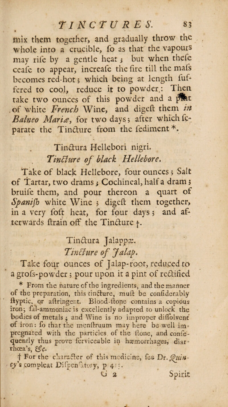 • • mix them together, and gradually throw the: whole into a crucible, fo as that the vapours may rife by a gentle heat j but when thefe ceafe to appear, increafe the fire till the maf's becomes red-hot 5 which being at length fuf- fered to cool, reduce it to powder.: Then take two ounces of this powder and a .of white French Wine, and digeft them in Balneo Marine, for two days; after which fct parate the Tindure from the fediment *. Tindura Hellebori nigri. TinSure of black Hellebore. Take of black Hellebore, four ounces; Salt of Tartar, two drams; Cochineal, half a dram 5 bruife them, and pour thereon a quart of Spanish white Wine ; digeft them together, in a very foft heat, for four days ; and af¬ terwards ftrain off the Tindure Tindura Jalappx. Tin Sure of Jalap. Take four ounces of Jalap-root, reduced to a grofs-powder; pour upon it a pint of redified * From the nature of the ingredients, and the manner of the preparation, this tincture, mud be conhderably ftyptic,. or aftringent. Blood-done contains a copious iron-, fal-ammoniac is excellently adapted to unlock the bodies of metals $ and Wine is no improper diflolvent of iron: fo that the mendruum may here be well im¬ pregnated with the particles of the done, and confe- quently thus prove ferviceable in hemorrhages, diar¬ rhoea’s, f For the charader of this medicine, fee Dr cy\ com pie at Difpen'htojy, p 41:, C 2 Spirit