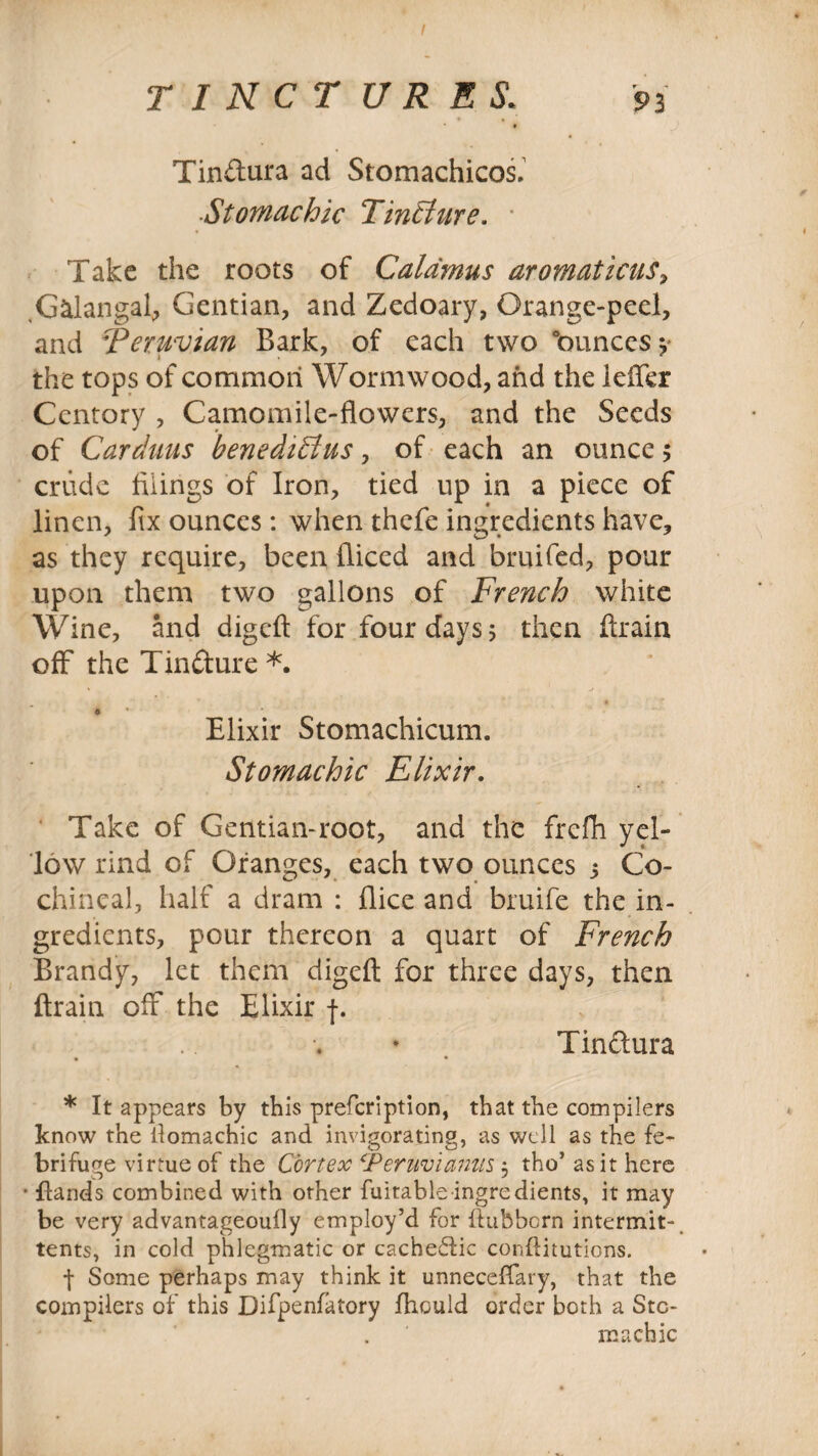 / TINCTURES‘ 93 Tindura ad Stomachicos. Stomachic Tincture. • Take the roots of Calamus aromaticus, Galangal, Gentian, and Zedoary, Orange-peel, and Peruvian Bark, of each two “ounces ? the tops of common Wormwood, and the leffer Centory , Camomile-flowers, and the Seeds of Carduus benedilius, of each an ounce ; crude tilings of Iron, tied up in a piece of linen, fix ounces: when thefe ingredients have, as they require, been diced and bruited, pour upon them two gallons of French white Wine, and digeft for four days 5 then drain off the Tindure *. o * Elixir Stomachicum. Stomachic Elixir. Take of Gentian-root, and the frefh yel¬ low rind of Oranges, each two ounces 3 Co¬ chineal, half a dram : flice and bruife the in¬ gredients, pour thereon a quart of French Brandy, let them digeft for three days, then ftrain off the Elixir f. Tinctura • • * It appears by this prefeription, that the compilers know the ilomachic and invigorating, as well as the fe¬ brifuge virtue of the Cortex Feruvianns 3 tho’ as it here • Hands combined with other fuitable ingredients, it may be very advantageoufly employ’d for ftubborn intermit-, tents, in cold phlegmatic or cachedlic conftitutions. f Some perhaps may think it unneceffary, that the compilers of this Difpenfatory fhculd order both a Sto¬ machic