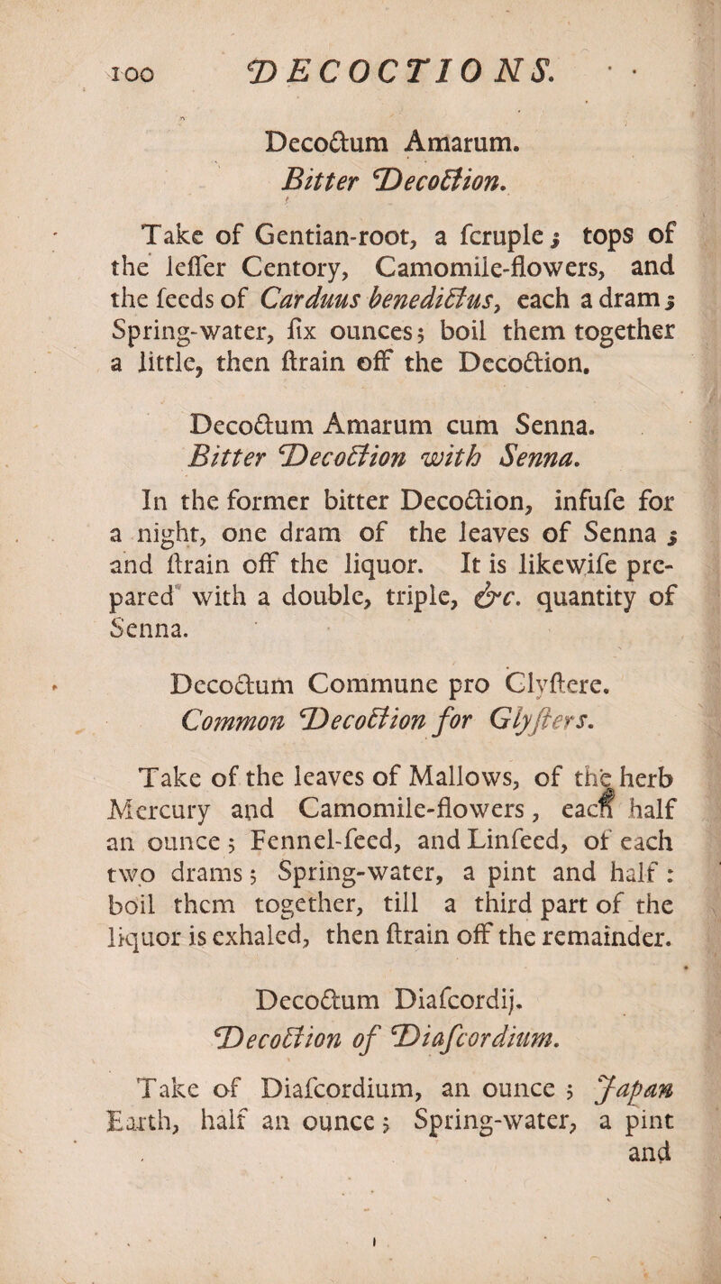 Decorum Amarum. Bitter DecoElion. t. ' ~ • Take of Gentian-root, a fcruple 3 tops of the lefler Centory, Camomile-flowers, and the feeds of Carduus benediEius> each a dram j Spring-water, fix ounces 5 boil them together a little, then ftrain off the Decodion. Decodum Amarum cum Senna. Bitter ‘Deception with Senna. In the former bitter Decodion, infufe for a night, one dram of the leaves of Senna 3 and ftrain off the liquor. It is likewife pre¬ pared with a double, triple, &c. quantity of Senna. Decodum Commune pro Clyftere, Common 'DecoEtion for Glyflers. Take of the leaves of Mallows, of the herb Mercury and Camomile-flowers, eaclf half an ounce-5 Fennel-feed, andLinfeed, of each two drams 5 Spring-water, a pint and half: boil them together, till a third part of the liquor is exhaled, then ftrain off the remainder. Decodum Diafcordij. cDeco£fion of ©iafcordium. Take of Diafcordium, an ounce 5 Japan Earth, half an ounce; Spring-water, a pint and