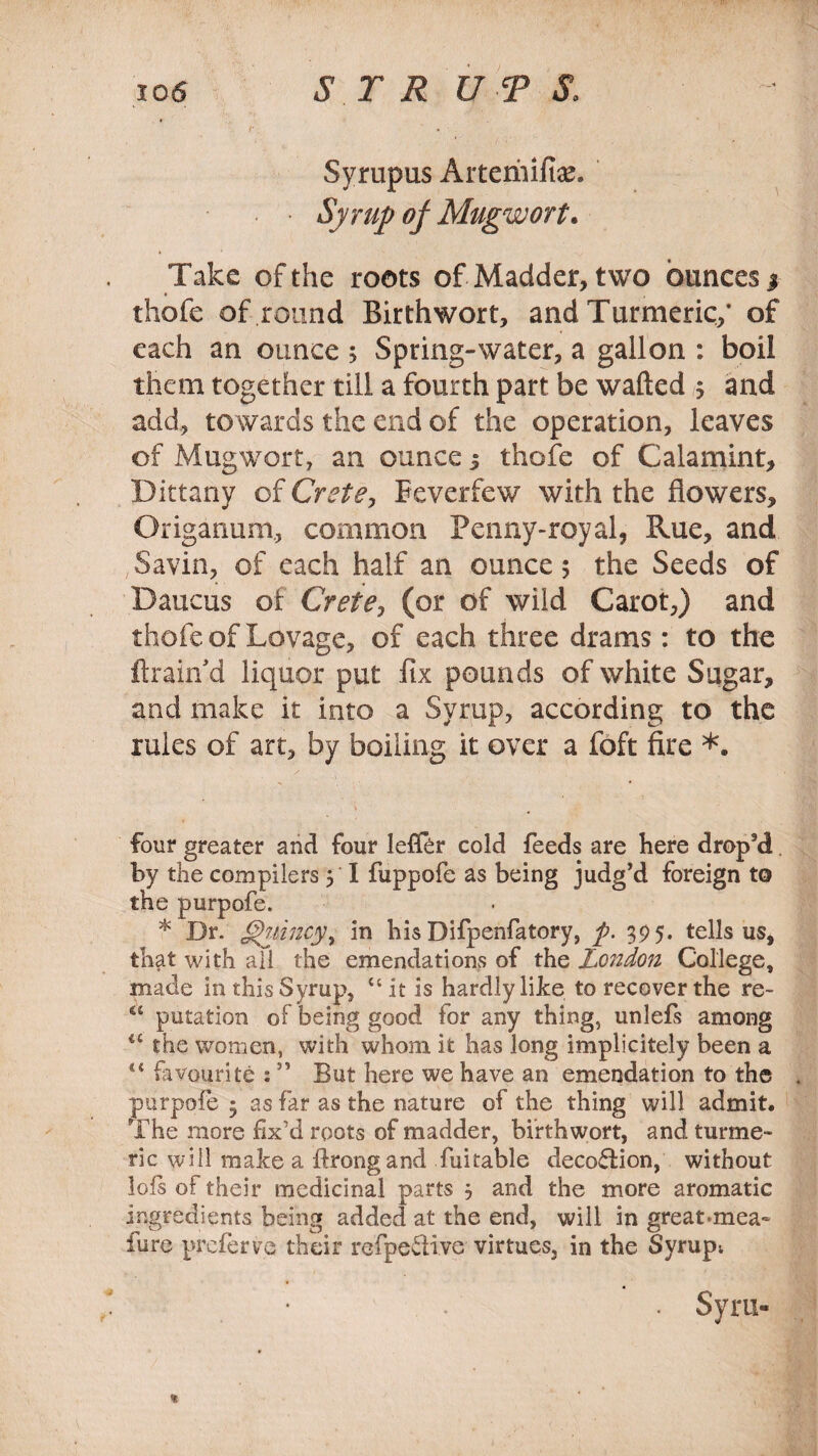 io6 SIR UTS, Syrupus Aitemifke. • Syrup of Mugwort. Take of the roots of Madder, two ounces j thofe of round Birthwort, and Turmeric/ of each an ounce ; Spring-water, a gallon : boil them together till a fourth part be wafted 5 and add, towards the end of the operation, leaves of Mugwort, an ounce 3 thofe of Calamint, Dittany of Crete, Feverfew with the flowers. Origanum, common Penny-royal, Rue, and Savin, of each half an ounce 5 the Seeds of Daucus of CretCj (or of wild Carot,) and thofe of Lovage, of each three drams: to the ftrairfd liquor put fix pounds of white Sugar, and make it into a Syrup, according to the rules of art, by boiling it over a foft fire *. four greater and four leflhr cold feeds are here drop’d by the compilers 5 I fuppofe as being judg’d foreign to the purpofe. * Dr. Quincy, in his Difpenfatory, p. 395. tells us, that with ail the emendations of the London College, made in this Syrup, “it is hardly like to recover the re~ <c putation of being good for any thing, unlefs among il the women, with whom it has long implicitely been a 4< favourite : ” But here we have an emendation to the purpofe 3 as far as the nature of the thing will admit. The more fix’d roots of madder, birthwort, and turme¬ ric will make a ftrongand fuitable decoffion, without lofs of their medicinal parts 5 and the more aromatic ingredients being added at the end, will in great.mea- furc preferve their refpedive virtues, in the Syrup; . Syru- * ' t