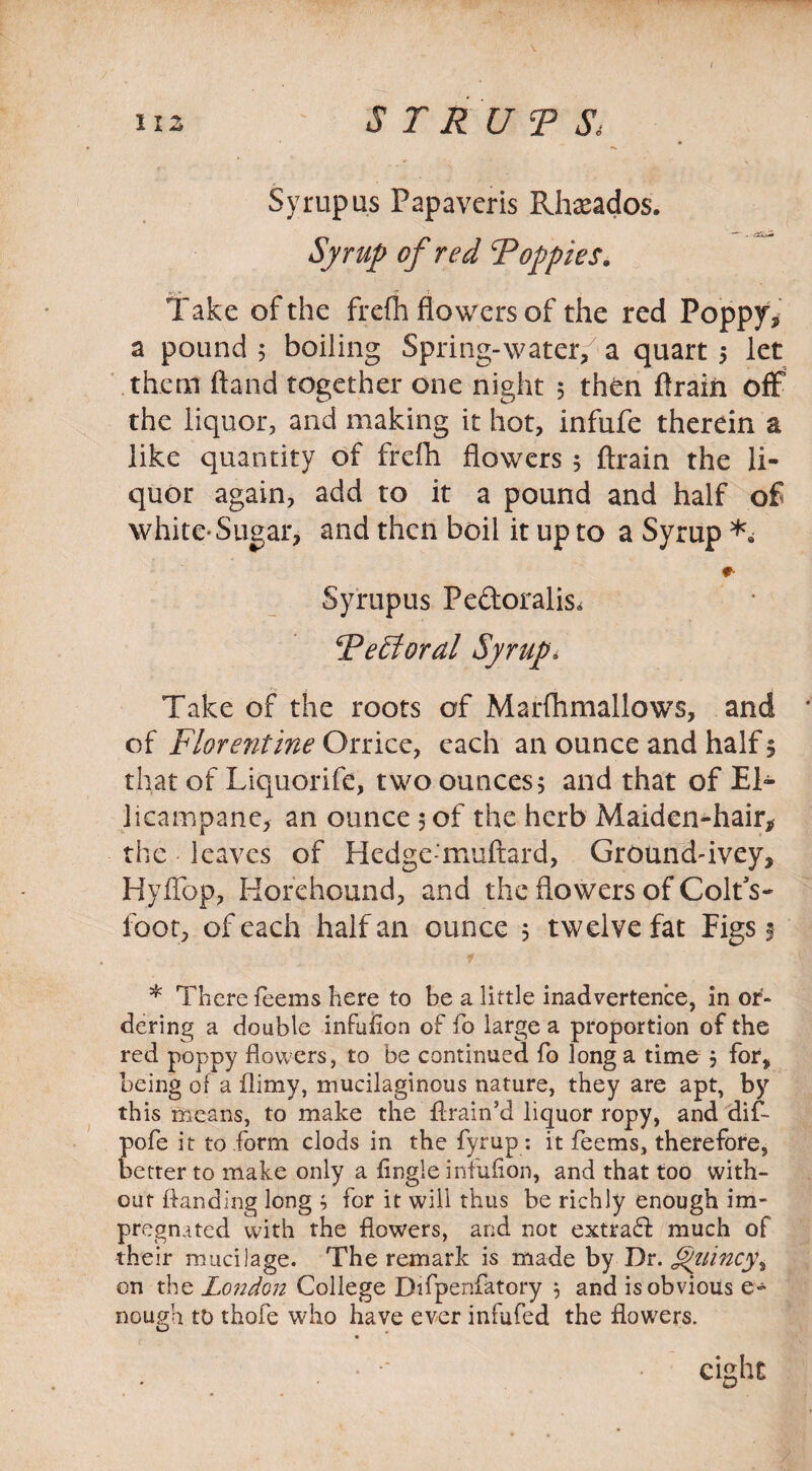 nz . ~ S T R U T St Syrup us Papavcris Rhaeados. Syrup of red Roppies. Take of the frefh flowers of the red Poppy* a pound ; boiling Spring-water, a quart ; let them ftand together one night 5 then ftrain off the liquor, and making it hot, infufe therein a like quantity of frefh flowers ; ftrain the li¬ quor again, add to it a pound and half of white-Sugar, and then boil it up to a Syrup #• Syrupus Pe&oralis, Re£foral Syrup, Take of the roots of Marfhmallows, and * of Florentine Orrice, each an ounce and half 5 that of Liquorife, two ounces; and that of El- licampane, an ounce 5 of the herb Maiden-hair, the leaves of Hedge-'muftard, Ground-ivey, Hyffop, Horehound, and the flowers of Colts- foot, of each half an ounce ; twelve fat Figs 1 1 • t. * There Teems here to be a little inadvertence, in or¬ dering a double infufion of To large a proportion of the red poppy flowers, to be continued To long a time ; for, being of a flimy, mucilaginous nature, they are apt, by this means, to make the ftrain’d liquor ropy, and dif- pofe it to form clods in the fyrup : it Teems, therefore, better to make only a Angle infuflon, and that too with¬ out ftanding long ; for it will thus be richly enough im¬ pregnated with the flowers, and not extra<ft much of their mucilage. The remark is made by Dr. §yiincy\ on the London College Difpenfatory ; and is obvious e- nough to thofe who have ever infufed the flowers. ■  • eight