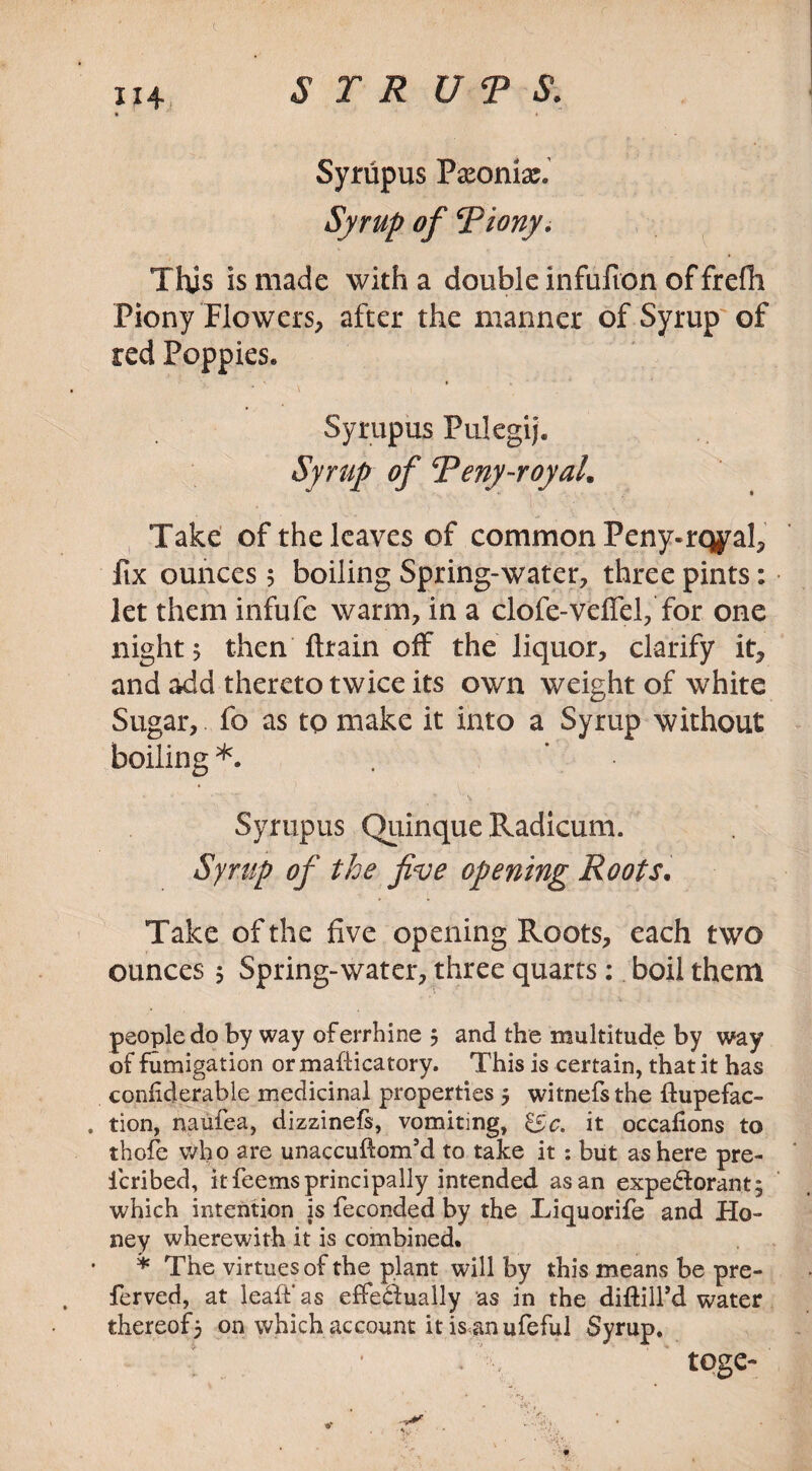 Syriipus Paeonix. Syrup of Piony. This is made with a double infufion of frefh Piony Flowers, after the manner of Syrup of red Poppies* Syrupus Pulegij. Syrup of Peny-royal. Take of the leaves of common Peny-rqyal, fix ounces 5 boiling Spring-water, three pints: let them infufe warm, in a clofe-veffd, for one night 5 then ftrain off the liquor, clarify it, and add thereto twice its own weight of white Sugar, fo as to make it into a Syrup without boiling *. . Syrupus Quinque Radicum. Syrup of the five opening Roots. Take of the five opening Roots, each two ounces 5 Spring-water, three quarts: boil them people do by way oferrhine 5 and the multitude by way of fumigation or mafiicatory. This is certain, that it has coniiderable medicinal properties 5 witnefsthe ftupefac- tion, naufea, dizzinefs, vomiting, &c. it occafions to thole who are unaccuftom’d to take it : but as here pre- icribed, it feems principally intended as an expectorant; which intention is feconded by the Liquorife and Ho¬ ney wherewith it is combined. * The virtues of the plant will by this means be pre- ferved, at leaf!’ as effectually as in the diftill’d water thereof5 on which account it is an ufeful Syrup. ' * . •, toge-