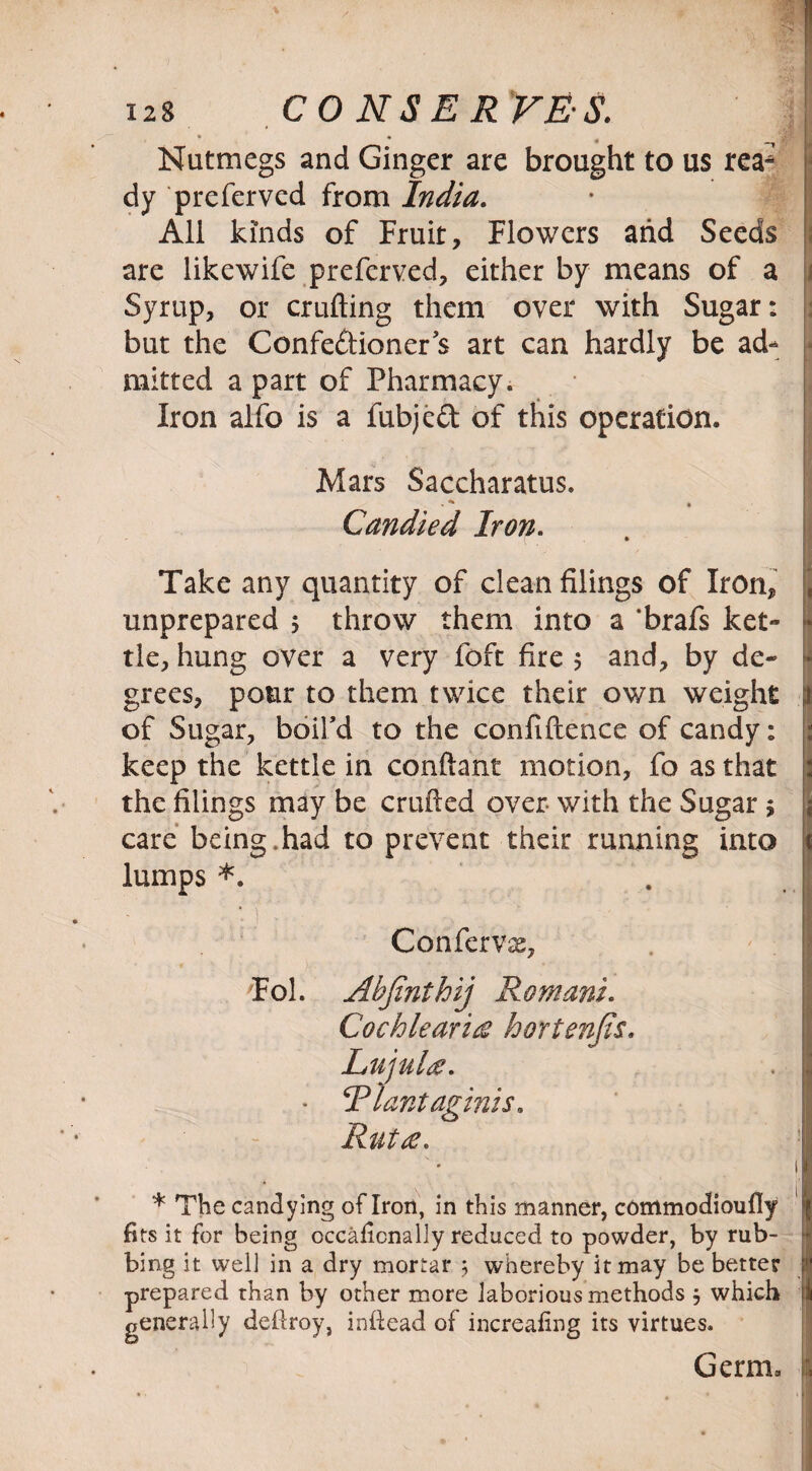 • • , | Nutmegs and Ginger are brought to us rea* dy preferved from India. All kinds of Fruit, Flowers and Seeds ; are likewife preferved, either by means of a Syrup, or crufting them over with Sugar: j but the Confedioner’s art can hardly be ad- - mitted a part of Pharmacy. Iron alfo is a fubjed of this operation. Mars Saccharatus. . * * Candied Iron. Take any quantity of clean filings of Iron, unprepared 5 throw them into a ‘brafs ket- * tie, hung over a very foft fire 5 and, by de~ ij grees, pour to them twice their own weight .1 of Sugar, boil’d to the confidence of candy: keep the kettle in conftant motion, fo as that 2 the filings may be crafted over with the Sugar ; care being.had to prevent their running into lumps *. Confervas, Fol. Ahfinthij Romani* Cochlearice hortenfis. Rut<e* \ . . i * The candying of Iron, in this manner, commodioully fits it for being occaiicnally reduced to powder, by rub¬ bing it well in a dry mortar 3 whereby it may be better prepared than by other more laborious methods 3 which ! generally deftroy, inftead of increafing its virtues. Germ* a LujuU* Rlantaginis.