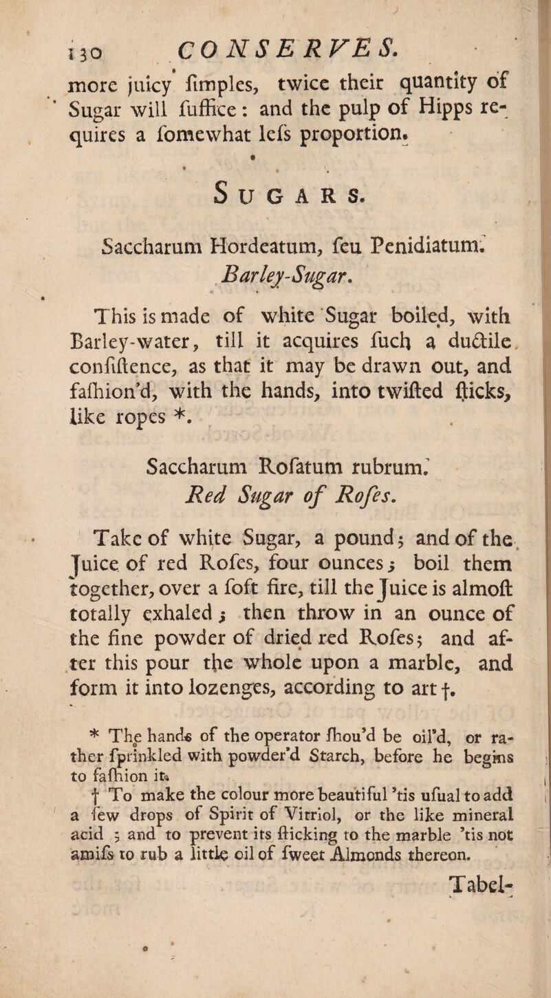 HQ CONSERVES. more juicy fimples, twice their quantity of Sugar will fuffice: and the pulp of Hipps re¬ quires a fomewhat lefs proportion* 0 0 * V. S U G A R S. Saccharum Hordeatum, feu Penidiatum. Barley-Sugar. *) • This is made of white Sugar boiled, with Barley-water, till it acquires fuch a dudile confidence, as that it may be drawn out, and fafhion’d, with the hands, into twilled flicks, like ropes *. Saccharum Rofatum rubrum, Red Sugar of Rofes. v . / Take of white Sugar, a pound 5 and of the Juice of red Rofes, four ounces 5 boil them together, over a foft fire, till the Juice is almoft totally exhaled; then throw in an ounce of the fine powder of dried red Rofes 5 and af¬ ter this pour the whole upon a marble, and form it into lozenges, according to art f. * The hands of the operator fhou’d be oil'd, or ra¬ ther fptinkled with powder'd Starch, before he begins to fafhion ife f To make the colour more beautiful ’tis ufual to add a few drops of Spirit of Vitriol, or the like mineral acid 5 and to prevent its flicking to the marble ’tis not amifs to rub a little oil of fweet Almonds thereon. Tabel-