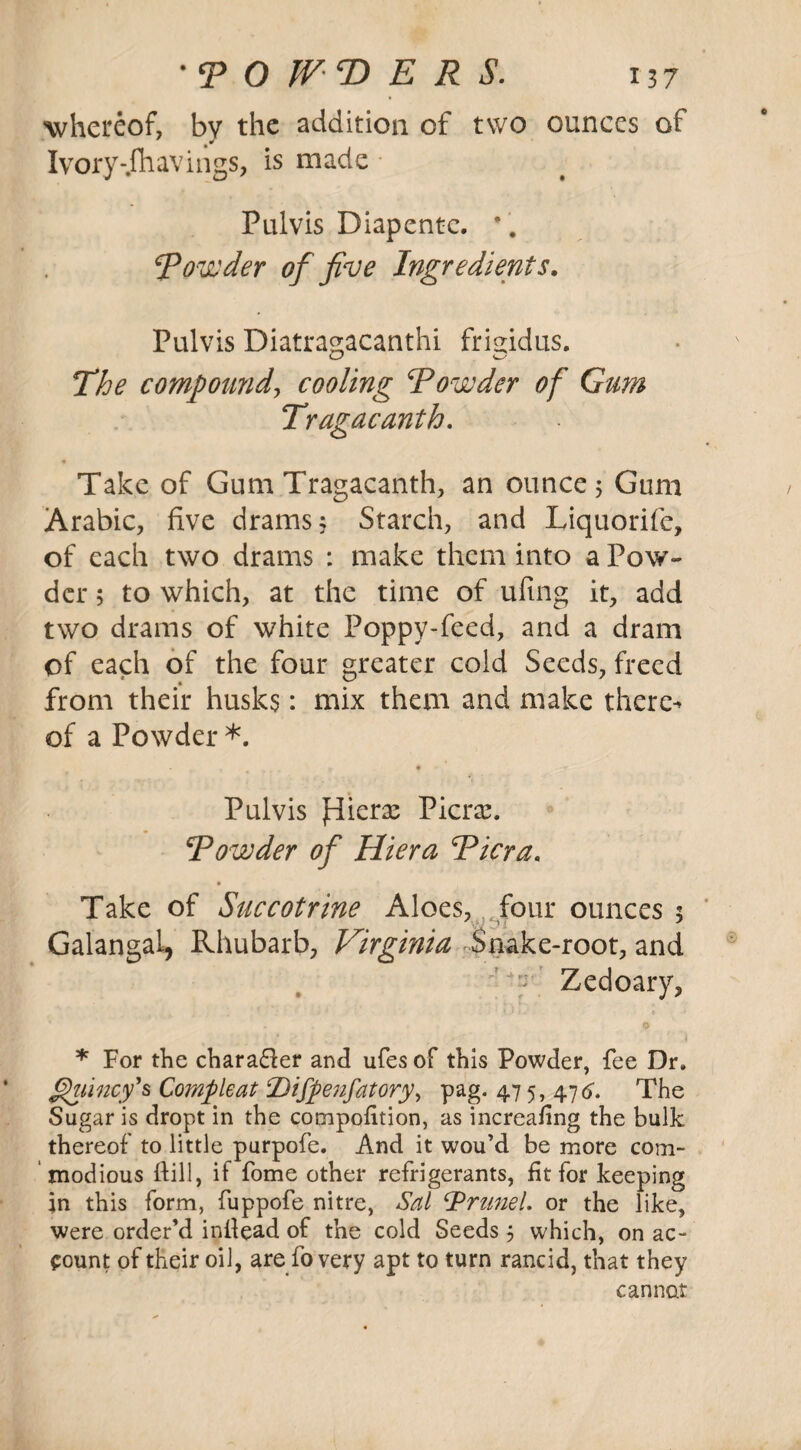 ■whereof, by the addition of two ounces of Ivory-.fliavings, is made Pulvis Diapcntc. * . Rounder of five Ingredients. Pulvis Diatragacanthi frigidus. The compound, cooling Rounder of Gum Tragacanth. Take of Gum Tragacanth, an ounce 5 Gum Arabic, five drams 3 Starch, and Liquorife, of each two drams : make them into a Pow¬ der ; to which, at the time of ufing it, add two drams of white Poppy-feed, and a dram of each of the four greater cold Seeds, freed from their husks: mix them and make there^ of a Powder *. Pulvis Jrliera: Picrx. Rounder of Hiera Ricra. Take of Succotrine Aloes, four ounces 3 Galangal, Rhubarb, Virginia Snake-root, and ’ T Zedoary, * For the chara&er and ufesof this Powder, fee Dr. ghiincy's Compleat Dijpenfatory, pag. 475, 476. The Sugar is dropt in the compofition, as increafi ng the bulk thereof to little purpofe. And it wou’d be more com¬ modious dill, if fome other refrigerants, fit for keeping in this form, fuppofe nitre, Sal Brunei, or the like, were order’d inllead of the cold Seeds 3 which, on ac- count of their oil, are fo very apt to turn rancid, that they cannot