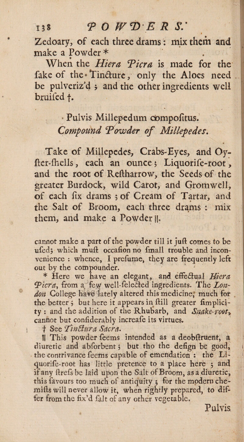 • * $ Zedoary, of each three drams: mix them and make a Powder * When the Hiera Picra is made for the fake of the°Tin&ure, only the Aloes need be pulveriz'd y and the other ingredients well bruifed f. • Pulvis Millepedum cfompofitus. Compound Powder of Millepedes. Take of Millepedes, Crabs-Eyes, and Oy- fter-fhells, each an ounce 5 Liquorife-root, and the root of Reftharrow, the Seeds of the greater Burdock, wild Carot, and Grom well, of each fix drams 5 of Cream of Tartar, and the Salt of Broom, each three drams : mix them, and make a Powder II. cannot make a part of the powder till it juft comes to be ufedj which muft occafion no fmall trouble and incon¬ venience : whence, I prefume, they are frequently left out by the compounder. * Here we have an elegant, and effe&ual Hiera tpicra, from a few well-fele&ed ingredients. The Lon¬ don College have lately altered this medicine,5 much for the better 5 but here it appears in ftill greater fimplici- ty : and the addition of the Rhubarb, and Snake-root* cannot but confiderably increafe its virtues. f See lin&ura Sacra. II This powder feems intended as a deobftruent, a diuretic and abforbent 5 but tho the defign be good, the contrivance feems capable of emendation : the Li¬ quorife-root has little pretence to a place here 5 and if any ftrefsbe laid upon the Salt of Broom, as a diuretic, this favours too much of antiquity ; for the modern che- mifts will never allow it, when rightly prepared, to dif¬ fer from the fix’d fait of any other vegetable.