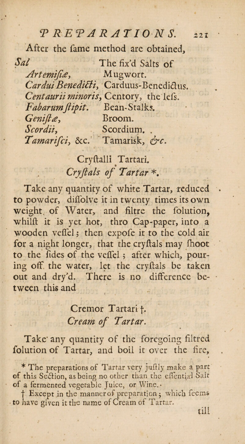 PREPARATIONS. After the fame method are obtained, Sal The fix’d Salts of Artemijitf-, Mug wort. CarduiBenediHiy' Carduus-Bencdi&us. Centauruminoris, Centory, the lefs. Fabarumftipit. Bean-Stalks. Genifttf, Broom. Scordity Scordium. . Tamarifeiy &c. Tamarisk, &c. Cryftalli Tartari. ; Cryflals of Tartar *. •V \ T L . * V .... Take any quantity of white Tartar, reduced to powder, diffolve it in twenty times its own weight, of Water, and filtre the folution, whilft it is yet hot, thro Cap-paper, into a wooden veffel 5 then expofe it to the cold air for a night longer, that the cryflals may fhoot to the fides of the veffel ; after which, pour¬ ing off the water, let the cryflals be taken out and dry’d. There is no difference be¬ tween this and 4' f Cremor Tartari f. Cream of Tartar. Take’any quantity of the foregoing filtrcd folution of Tartar, and boil it over the fire, * The preparations of Tartar very juftly make a part of this Se&ion, as being no other than the effential Salt of a fermented vegetable Juice, or Wine. • f Except .in the mannerof preparation ; which feems to have given it the name of Cream of Tartar. till