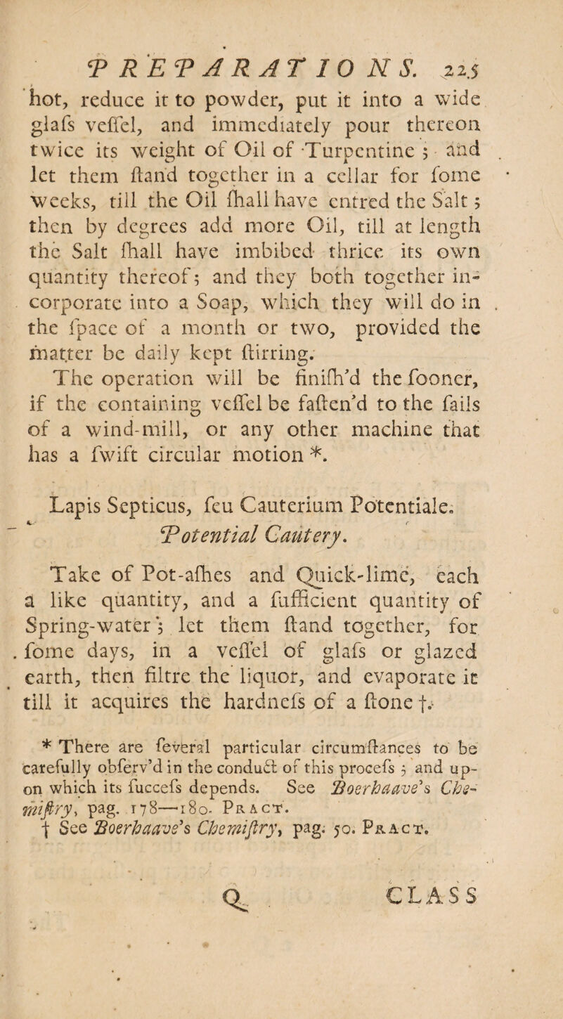 1 hot, reduce it to powder, put it into a wide glafs veffel, and immediately pour thereon twice its weight of Oil of -Turpentine 5 and let them hand together in a cellar for feme weeks, till the Oil fhali have entred the Salt; then by degrees add more Oil, till at length the Salt fhali have imbibed thrice its own quantity thereof; and they both together in¬ corporate into a Soap, which they will do in the fpace of a month or two, provided the matter be daily kept ftirring. The operation will be finifh'd the fooncr, if the containing veffel be fafteffd to the fails of a wind-mill, or any other machine that has a fwift circular motion *. Lapis Septicus, feu Cauterium Potentiate,, 5Potential Cautery. Take of Pot-afhes and QuickTime, each a like quantity, and a fufficient quantity of Spring-water; let them hand together, for feme days, in a veffel of glafs or glazed earth, then filtre the liquor, and evaporate it till it acquires the hardnefs of a ffone jv * There are feveral particular circumflances to be carefully obferv’d in the conduct of this procefs 5 and up¬ on which its fuccefs depends. See ffloerhaave's Ch@- mi firy, pag. 178—180. Pract. f See Boerhctavs's Chemifiry, pag.- 50. Pract. Ql, class