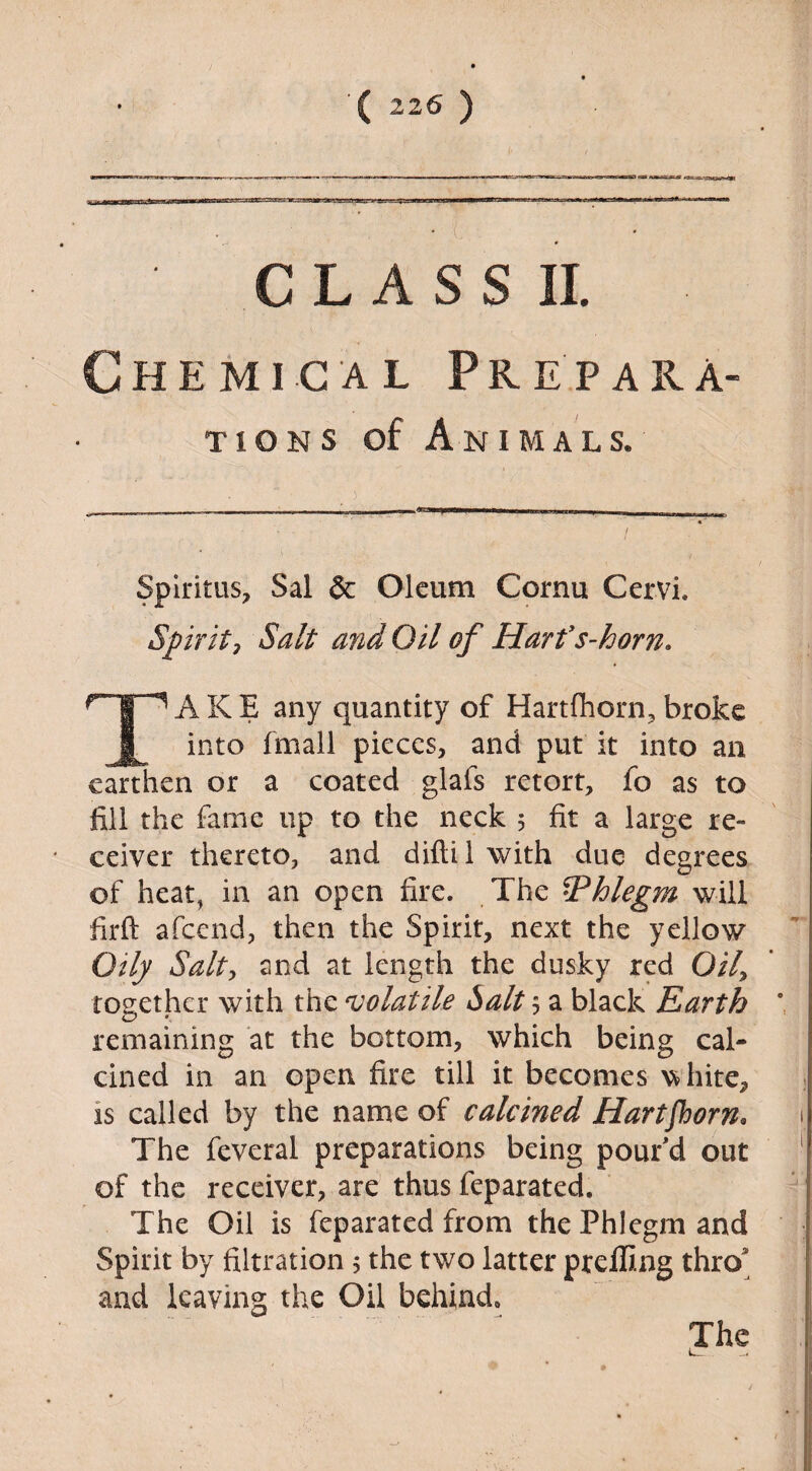 ' CLASS II Chemical Prepara¬ tions of Animals. Spiritus> Sal & Oleum Cornu Cervi. Spirit, Salt a?id Oil of Harts-horn A K E any quantity of Hartfhorn, broke into fmall pieces, and put it into an earthen or a coated glafs retort, fo as to fill the fame up to the neck 5 fit a large re¬ ceiver thereto, and difti 1 with due degrees of heat, in an open fire. The ^Phlegm will firft afeend, then the Spirit, next the yellow Oily Salt, and at length the dusky red 0/7, together with the volatile Salt 5 a black Earth remaining at the bottom, which being cal¬ cined in an open fire till it becomes vTiite, is called by the name of calcined Hartfhorn* The feveral preparations being pour'd out of the receiver, are thus feparated. The Oil is feparated from the Phlegm and Spirit by filtration 5 the two latter prelling thro and leaving the Oil behind. The