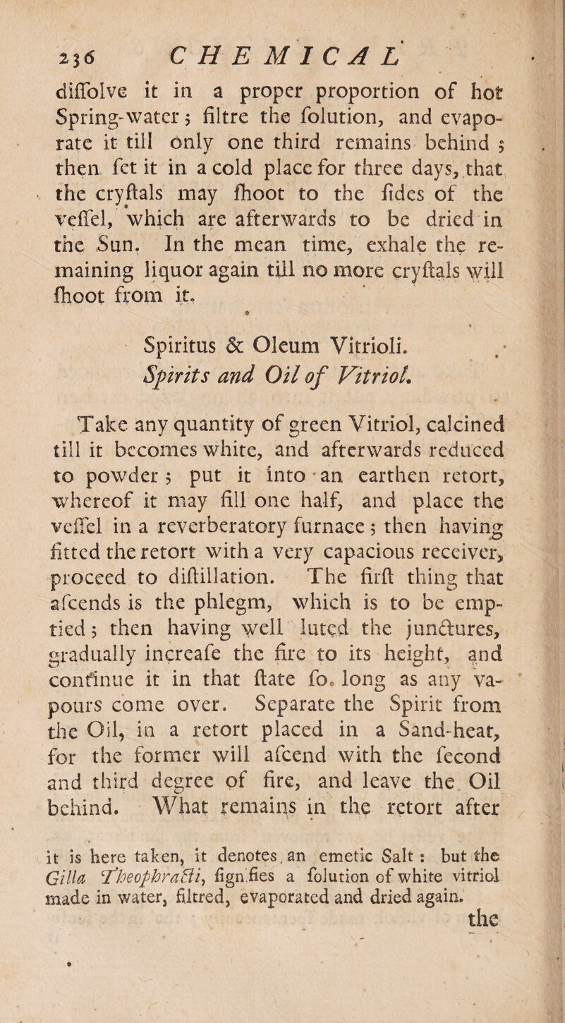 diffolve it in a proper proportion of hot Spring-water $ fiitre the folution, and evapo¬ rate it till only one third remains behind 5 then fet it in a cold place for three days, that the cryftals may fhoot to the fides of the veffel, which are afterwards to be dried in the Sun. In the mean time, exhale the re¬ maining liquor again till no more cryftals will fhoot from it, © Spiritus & Oleum VitriolL Spirits and Oil of VitrioL Take any quantity of green Vitriol, calcined till it becomes white, and afterwards reduced to powder 5 put it into an earthen retort, whereof it may fill one half, and place the vefFel in a reverberatory furnace 5 then having fitted the retort with a very capacious receiver, proceed to diftillation. The firft thing that afcends is the phlegm, which is to be emp¬ tied 5 then having well luted the junctures, gradually increafe the fire to its height, and continue it in that date fo. long as any va¬ pours come over. Separate the Spirit from the Oil, in a retort placed in a Sand-heat, for the former will afcend with the fecond and third degree of fire, and leave the Oil behind. What remains in the retort after it is here taken, it denotes, an emetic Salt: but the Gill a cTheophraBi, fign.fies a folution of white vitriol made in water, filcred, evaporated and dried again. the