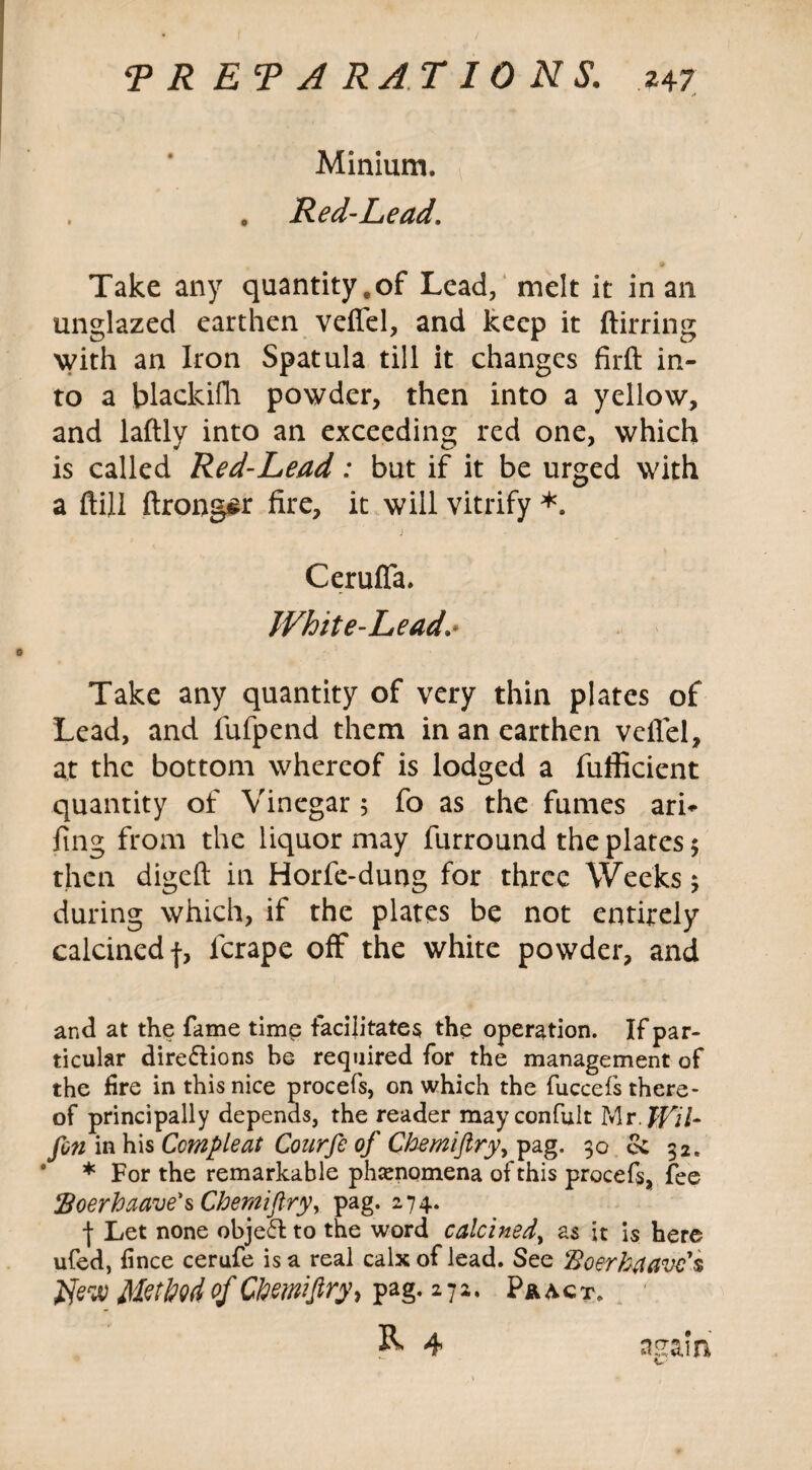 T R ET A RAT IONS. 24 7 /* Minium. . . Red-Lead. Take any quantityeof Lead, melt it in an unglazed earthen veffel, and keep it ftirring with an Iron Spatula till it changes firft in¬ to a blackifh powder, then into a yellow, and laftly into an exceeding red one, which is called Red-Lead: but if it be urged with a ftill ftrongsr fire, it will vitrify *. Ceruffa. White-Lead.• Take any quantity of very thin plates of Lead, and fufpend them in an earthen veffel, at the bottom whereof is lodged a fufficient quantity of Vinegar 5 fo as the fumes ari* fing from the liquor may furround the plates 5 then digeft in Horfe-dung for three Weeks 3 during which, if the plates be not entirely calcined f, ferape off the white powder, and and at the fame time facilitates the operation. If par¬ ticular dire&ions be required for the management of the lire in this nice procefs, on which the fuccefs there¬ of principally depends, the reader may confult Mr. JTf7- fin in his Ccmpleat Courfe of Chemijlry, pag. 30 cc 32. * For the remarkable phenomena of this procefs, fee floerhaave's Chemifiry, pag. 274. | Let none object to the word calcined, as it is here ufed, fince cerufe is a real calx of lead. See Boerfatavc's flew MetM°f Chemijlry, pag. 272. P&act. R 4 nsain '