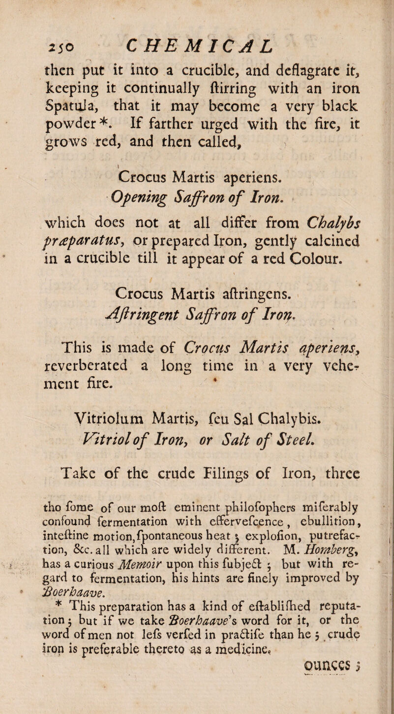 then put it into a crucible, and deflagrate it, keeping it continually ftirring with an iron Spatula, that it may become a very black powder*. If farther urged with the fire, it grows red, and then called, i Crocus Martis aperiens. Opening Saffron of Iron. which does not at all differ from Chalybs prreparatus, or prepared Iron, gently calcined in a crucible till it appear of a red Colour. \ # Crocus Martis aftringens. Aftringent Saffron of Iron• This is made of Croats Martis aperiensy reverberated a long time in a very veher ment fire. Vitriolum Martis, feu Sal Chalybis. Vitriol of Iron, or Salt of Steel. Take of the crude Pilings of Iron, three tho fome of our moft eminent philofophers miferably confound fermentation with effervefcence , ebullition, inteftine motion,fpontaneous heat \ explofion, putrefao tion, <Scc. all which are widely different. M. Hombergy has a carious Memoir upon this fubjeft $ but with re¬ gard to fermentation, nis hints are finely improved by .itoerbaave. * This preparation has a kind of eftablifhed reputa¬ tion 5 but if we take Boerhaave's word for it, or the word of men not lefs verfed in pra&ife than he , crude iron is preferable thereto as a medicine* ounces 5