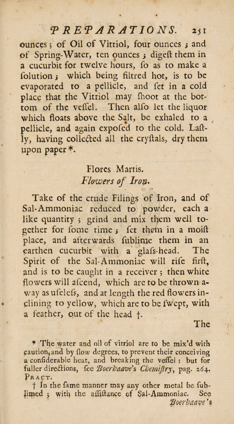 ounces 5 of Oil of Vitriol, four ounces j and of Spring-Water, ten ounces 5 digcft them in a cucurbit for twelve hours, To as to make a folution 3 which being filtred hot, is to be evaporated to a pellicle, and fet in a cold place that the Vitriol may fhoot at the bot¬ tom of the veffcl. Then alfo let the liquor which floats above the Salt, be exhaled to a pellicle, and again expofed to the cold, Laft- ly, having colleded all the cryftals, dry them upon paper *. Flores Martis. Flowers of Iron. Take of the crude Filings of Iron, and of Sal-Ammoniac reduced to powder, each a like quantity 5 grind and mix tl)cm well to¬ gether for fome time j fet them in a moift place, and afterwards fublime them in an earthen cucurbit with a glafs-head. The Spirit of the Sal-Ammoniac will rife fir ft, and is to be caught in a receiver 5 then white flowers will afcend, which are to be thrown a- way as ufelefs, and at length the red flowers in¬ clining to yellow, which are to be lwcpt, with a feather, put of the head f. The * Tfye water and oil of vitriol are to be mix’d with caution,and by How degrees, to prevent their conceiving a confiderable heat, and breaking the veffeJ : but for fuller directions, fee Boerkaave's Ckemijlry, pag. 264. Pr ACT. f In the fame manner may any other metal be fub- Jimed 3 with the afliftance of Sal-Ammoniac. See floerhcuiye ’s