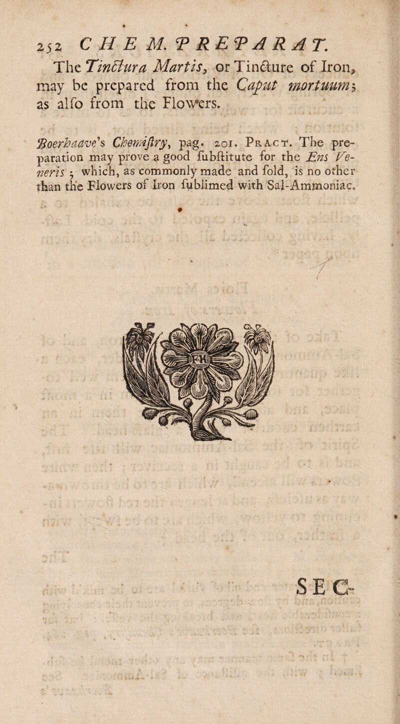 T\\zTin£tura Martis, orTinfture of Iron? may be prepared from the Caput mortuum* as alfo from the Flowers. Roerhaave's Chennjlry, pag. 201. Pract. The pre¬ paration may prove a good fubftitute for the Ens Ve¬ neris , which, as commonly made and fold, is no other than the Flowers of Iron fuhlimed with Sal-Ammoniac. * •