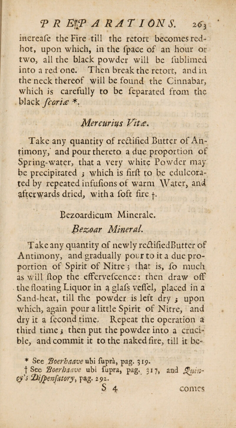 mcreafe the Fire till the retort becomes red- hot, upon which, in the fpace of an hour or two, all the black powder will be fublimed into a red one. Then break the retort, and in the neck thereof will be found the Cinnabar, which is carefully to be feparated from the black fcoria *. Mercurius Vita. Take any quantity of redified Butter of An¬ timony,' and pour thereto a due proportion of Spring-water, that a very white Powder may be precipitated 5 which is firft to be edulcora¬ ted by repeated infufions of warm Water, and afterwards dried, with a foft fire f. Bezoardicum Minerale. Bezoar Mineral, Take any quantity of newly redifiedButter of Antimony, and gradually pour to it a due pro¬ portion of Spirit of Nitre 5 that is, fo much as will flop the effervefcence: then draw off the floating Liquor in a glafs veflel, placed in a Sand-heat, till the powder is left dry s upon which, again pour a little Spirit of Nitre, and dry it a fecond time. Repeat the operation a third time ; then put the powder into a cruci¬ ble, and commit it to the naked fire, till it be- * See, ffoerhaave ubi fupra, pag. 319. t See HBoerhaave ubi fupra, pag. 317, and S>uin- <&'s 21ifj>enfatoryi pag. 292. S 4 1 comes