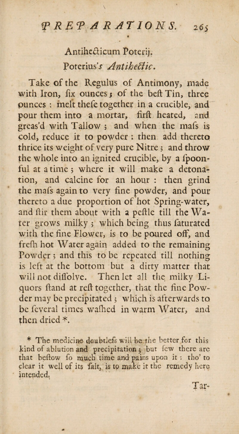 Antihc&icum Poterifi PoteriusT Antiheffic. Take of the Regulus of Antimony, made with Iron, fix ounces j of the belt Tin, three ounces : melt thefe together in a crucible, and pour them into a mortar, firft heated, and greas’d with Tallow 5 and when the mafs is cold, reduce it to powder : then add thereto thrice its weight of very pure Nitre 5 and throw the whole into an ignited crucible, by a fpoon- ful at a time 5 where it will make a detona¬ tion, and calcine for an hour : then grind the mafs again to very fine powder, and pour thereto a due proportion of hot Spring-water, and ftir them about with a peftle till the Wa¬ ter grows milky 5 which being thus faturated with the fine Flower, is to be poured off, and frefh hot Water again added to the remaining Powder$ and this to be repeated till nothing is left at the bottom but a dirty matter that will not diffolve. Then let all the milky Li¬ quors ftand at reft together, that the fine Pow¬ der may be precipitated 5 which is afterwards to be feveral times walked in warm Water, and then dried *. * The medicine doubrlefs will be the better for this Find of ablution and precipitation 5 but few there are that bellow fo much time and pains upon it : tho1 to clear it well of its fait, is tp make it the remedy here intended. Tar-