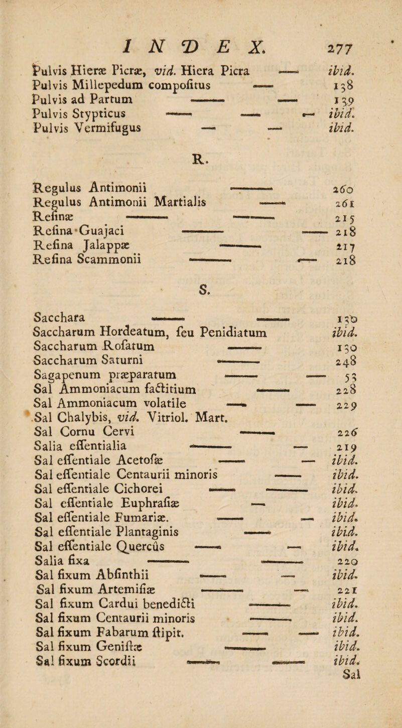 Pulvis Hierse Picrse, arid. Hiera Picra Pul vis Millepedum compofitus —- Pulvis ad Partum -—— Pulvis Stypticus —— — Pulvis Vermifugus —- ibid. 138 }19 ibid. ibid. R. Regulus Antimonii Regulus Antimonii Martialis Refine —-- Refina*Guajaci — Refina Jalappse Re fin a Scammonii — 260 261 215 218 217 218 S. Sacchara — — Saccharum Hordeatum, feu Penidiatum Saccharum Rofatum —— . Saccharum Saturni —-— Sagapenum pneparatum ——- Sal Ammoniacum fa&itium — Sal Ammoniacum volatile —* Sal Chalybis, vid. Vitriol. Mart. Sal Cornu Cervi Salia effentialia «*—-- Sal effentiale Acetofias Sal effentiale Centaurii minoris Sal effentiale Cichorei — Sal effentiale Euphrafi^ Sal effentiale Fumarije. Sal effentiale Plantaginis Sal effentiale Quercus —— Salia fixa —— Sal fixum Abfinthii —— Sal fixum Artemiliae —— Sal fixum Cardui benedi&i Sal fixum Centaurii minoris Sal fixum Fabarum dipit. Sal fixum Genife Sal fixum Scordii 13)3 ibid. 130 248 55 228 229 22 6 219 ibid, ibid, ibid. ibido ibid• ibid, ibid. 220 ibid» 221 ibid, ibid. ibid, ibid, ibid. Sal