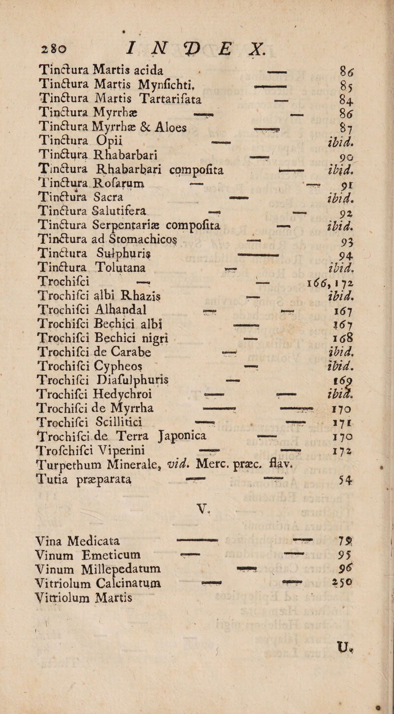 Tinclura Martis acida —. 8tf Tin&ura Martis Mynfichti. •- 85 Tin&ura Martis Tartarifata — 84 Tin&ura Myrrhae —• —. 8tf Tin£tura Myrrh® 8c Aloes —9 87 Tin£hira Opii — ibid. Tin&ijra Rnabarbari -—* 90 Tin&ura Rhabarbari compolita f—ibid. Tin&ura Rofarum —• —-91 Tin&ura Sacra —— ibid. Tinfiura Salutifera —* —.93, Tin&ura Serpentarias compolita —• ibid. Tinftura ad Stomachicos — 93 Tin&ura Sulphuric -—— 94 Tin&ura Tolutana ibid. Trochifci —- —• i66> 172 Trochifci albi Rhazis <—» ibid. Trochifci Alhandal t 167 Trochifci Bechici albi —- X67 Trochifci Bechici nigri — it»8 Trochifci de Carabe —r ibid, Trochifci Cypheos —* ibid. Trochifci Diafuiphuris — 169 Trochifci Hedychroi — ■— ibid. Trochifci de Myrrha *»—** *—170 Trochifci Scillitici — — 171 Trochifci de Terra Japonica — 170 Trofchifci Viperini — —- i}z Turpethum Minerale* vid. Merc. prac. flay. Tutia prseparata -r- •“* 54 V. Vina Medicata Vinum Emeticum Vinum Millepedatum Vitriolum Calcinatuna Vitriolum Martis 1% 95 96 250