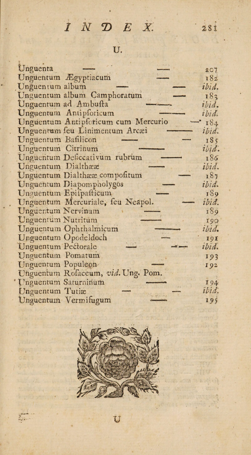 u. Unguenta Unguentum Unguentum Unguentum tJnguentum Unguentum Ungucntum Unguentum Unguentum Unguentum Unguentum Unguentum O , t Unguentum Unguentum Unguentum Unguentum Unguentum Unguentum Unguentum Unguentum Unguentum Unguentum Unguentum Unguentum * Unguentum Unguentum Unguentum iEgyptiacum -— album ■—- album Camphoratum ad Ambufta —-—- Antipforkum —- Antipfcricum cum Mercurio feu Linimentum Arcam Bafilicon *- Citrinum —-- Deficcativum rubriim — Dialthasaj -- Bialtha^ compofitum DiapompliolygOs ■— Epifpafticum — Mercuriale, feu Neapol. Kervinum * -- Nutritum —-- Ophthalmicum — Opocleldoch — Pe£torale —— Pomatum Populepn — Rofaceum, vid. Ung. Pom. Saturnirium -—* Tutix —- Vermifugum — 207 182, ibid. .183 ibid, ibid\ ’184 ibid. iS> ibid. 1 $6 ibid. 187 ibid. 189 ibid. 189 190 ibid* 191 ibid. i5>3 192 194 ibid\