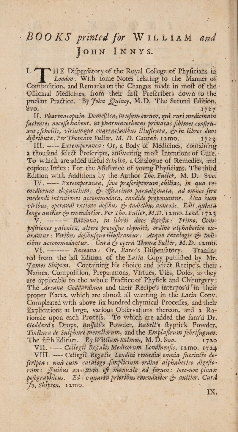 OKS printed for W illiam John I n n y s. I. -J-HE Difpenfatory of the Royal College of Phyficians m 1 London: With feme Notes relating to the Manner of Compofition, and Remarks on the Changes made in moll of the Officinal Medicines, from their firffc Prefcribers down to the prefent Practice. By John putney, M. D. The Second Edition, Svo. 1727 II. Pharmacopoeia Domefiica, in ufum eorum, qui ruri medicinam facientes necejfe habent, ut pharmacothecas privatas jibimet conftru- ant ifcholiis, viriumque enarrationibus iilujlrata, in libros duos dijlributa. Per Thomam Puller, M. D. Cantab, i :mo. 17 2 3 III. -Pxtemporanea: Or, a Body of Medicines, containing a thoufand feledfc Prefcriprs, anfwering moft Intentions of Cure. To which are added tileful Scholia, a Catalogue of Remedies, and copious Index: For the Affiilance of young Phyficians. The third Edition with Additions by the Author Tbo. Puller, M. D. 8vo. IV. -Pxtemporanea, jive pr&fcriptorum,cbilias, in qua re- mediormn elegantium, & ejjicacium paradigmata, ad omnes fere medendi intentiones accommodata, candide proponuntur. Una cum viribus, operandi ratione dofibus <& Andicibus annexis. Edit, quinta huge auftior <& emendatior. Per Tho. Puller, M.D. 1 amo, Lond. 1723 V. --— Pate ana, in libros duos digejla: Primo, Com- pdfkiones galenic&, altero procejfus chymici, ordine alphabetico ex- arantur: Viribus dofibufque illufirantur: Atque catalogis & tndi- cibus accommodantur. Cur A opera Thom a Puller, M.D. umo, VI. - Bateana: Or, Bates’s Difpenfatory. Tranfia- ted from the lafe Edition of the Latin Copy publifhed by Mr. James Shipton. Containing his choice and ieledt Recipe’s, their Names, Compofition, Preparations, Virtues, Ufes, Doles, as they are applicable to the whole Practice of Phyfick and Chirurgery: Tire Arcana Goddardiana and their Recipe’s interpos’d * in their proper Places, which are almoft all wanting in the Latin Copy. Compleated with above fix hundred chymical Precedes, and their Explications at large, various Obfervations thereon, and a Ra¬ tionale upon each Procefs. To which are added the fam’d Dr. Goddard’s Drops, Rujfell’s Powder, Rabell’s ftyptick Powder, Tinclura de Sulphure metallorum, and the Pmplaftrum febrifugum. The fifth Edition. By William Salmon, M. D. Svo. 1720 VII. -Collegii Regalis Medicorum Londinenfis. i2mo. 1724. VIII. —•- Collegii Regalis Londini remedia omnia fuccincte de- feripta ; una cum catalogo fimplicium ordine alphabetico digejlo•* rum: jfiuibus an uxirm eft manuals ad forum: Nec-non pinax pofographicus. Edit 0 quurta prioribm emendatior & auditor. Curd Jo. Shipton. 12 mo, IX,