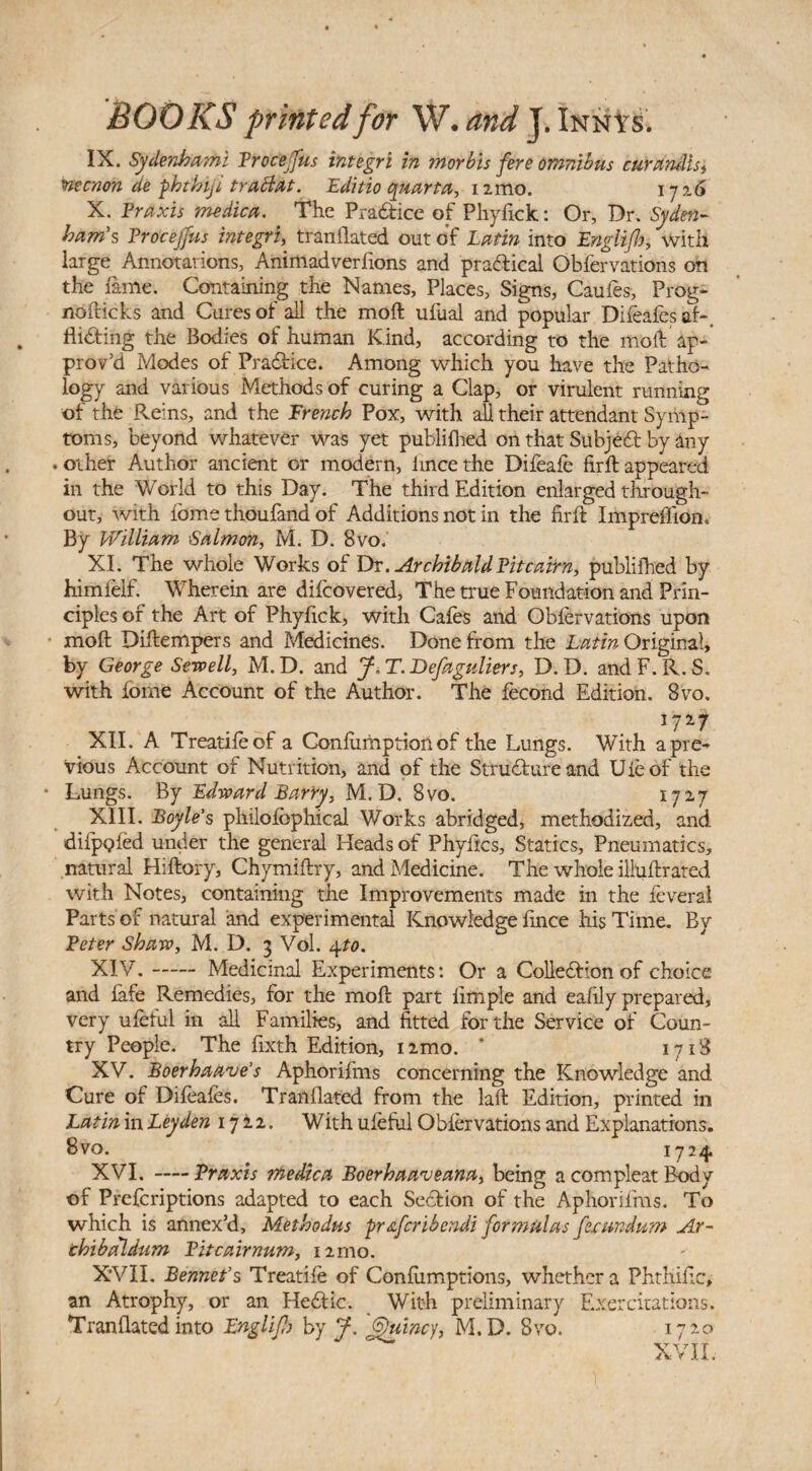 IX. Sydenhami Proceffus integri in morbis fere omnibus curandis, ttecnon de pbthiji trattat. Editio quarta, 12mo. ij%6 X. Praxis medica. The Prattice of Phyfick: Or, Dr. Syden¬ ham's Trocejfus integri, tranflated out of Latin into Englijh, with large Annotations, Animadverfions and practical Obfervations on the fame. Containing the Names, Places, Signs, Caufes, Prog- nofticks and Cures of all the moft: ufual and popular Difeafes at-, flitting the Bodies of human Kind, according to the moil ap¬ prov’d Modes of Prattice. Among which you have the Patho¬ logy and various Methods of curing a Clap, or virulent running of the Reins, and the French Pox, with all their attendant Symp¬ toms, beyond whatever was yet publifhed on that Subjett by any . other Author ancient or modern, lince the Difeafe firft appeared in the World to this Day. The third Edition enlarged through¬ out, with fbme thoufand of Additions not in the firft Impreflion. By William Salmon, M. D. 8vo. XI. The whole Works of Dr. Archibald Tit cairn, publifhed by himlelf. Wherein are difcovered, The true Foundation and Prin¬ ciples of the Art of Phyfick, with Cafes and Oblervations upon moft Diftempers and Medicines. Done from the Latin Original, by George Sewell, M.D. and J, T. Defaguliers, D. D. andF.R.S. with fome Account of the Author. The fecond Edition. 8vo. XII. A Treatifeof a Confumption of the Lungs. With a pre¬ vious Account of Nutrition, and of the Strutture and Uieof the * Lungs. By Edward Barry, M.D. 8vo. 1727 XIII. Boyle’s philofbphical Works abridged, methodized, and. difpofed under the general Heads of Phyftcs, Statics, Pneumatics, natural Hiftory, Chymiftry, and Medicine. The whole illuftrated with Notes, containing the Improvements made in the leveral Parts of natural and experimental Knowledge fince his Time. By Peter Shaw, M. D. 3 Vol. 4to. XIV. -Medicinal Experiments: Or a Collettion of choice and fafe Remedies, for the moft part Ample and eaftly prepared, very ufeful in all Families, and fitted for the Service of Coun¬ try People. The fixth Edition, nmo. ’ 1718 XV. Boerhaave’s Aphorifms concerning the Knowledge and Cure of Difeafes. Tranflated from the laft Edition, printed in Latin in Leyden 1722. With ufeful Obfervations and Explanations. 8vo. ^ 1724 XVI. -Praxis medica Boerhaarveana, being a compleat Body of Prefcriptions adapted to each Section of the Aphorifms. To which is annex’d, Metbodus fir&fcribendi formulas festmdum Ar~ thibaldum Pitcairnum, nmo. XVII. Bennet’s Treatife of Confumptions, whether a Phthific, an Atrophy, or an Hettic. With preliminary Exercitations. Tranflated into JEnglifb by J. Quincy, M.D. Svo. 1720 XVII.