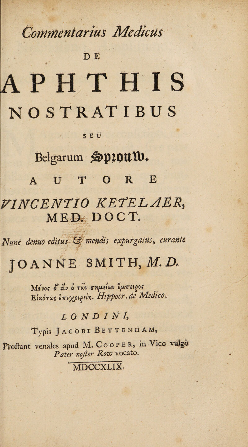 e \ DE APHTHIS NOSTRATIBUS SEU Belgarum A U T O R E VINCENT 10 KETELAERs ME&DOCT, -*.> s'- »5*.*e- / _ '• ~^*Y' ■ - t -<.*>* editus &; mendis expurgatus^ curante v ■■•••• '•• v# ' T JO ANNE S MIT H, M. ZX M^VOC J'* C&I/ 0 TCOV (TYIfASltoV £^,7Tei^0? KotoTws iTTiy^HgsW’ Hippocr. Medico* L O N D 1 N I, Typis Jacobi RettenhAM, Proliant venales apud M* Cooper, in Vico vulgo Pater nojier Row vocato* MDCCXLIX
