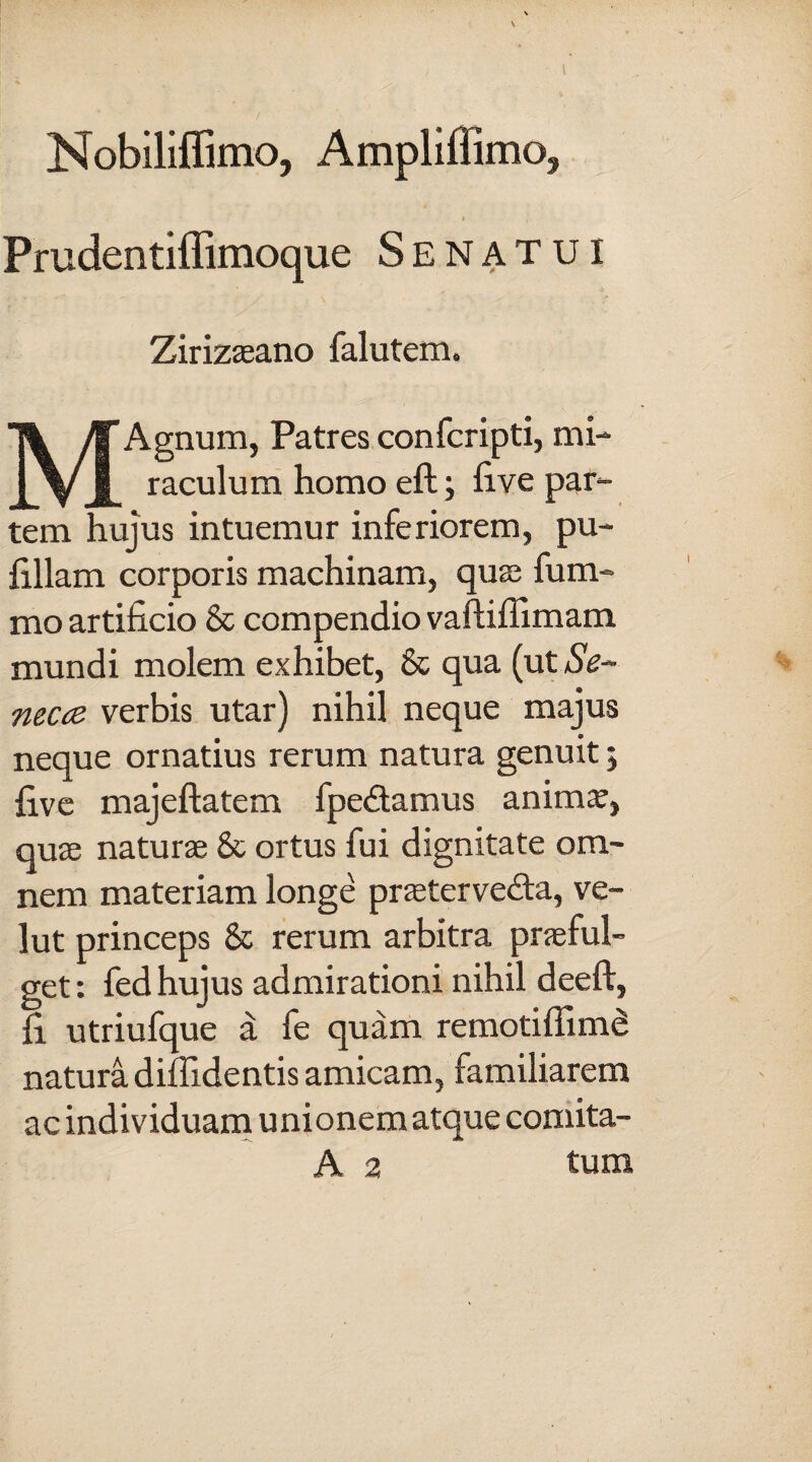 Nobiliffimo, Ampliffimo, i , Prudentiffimoque Senatui Zirizaeano falutem. MAgnum, Patres confcripti, mi¬ raculum homo eft; five par¬ tem hujus intuemur inferiorem, pu- fillam corporis machinam, quas fum- mo artificio & compendio vaftiffimam mundi molem exhibet, & qua (ut Se~ necce verbis utar) nihil neque majus neque ornatius rerum natura genuit; five majeftatem fpedtamus anima?, quas naturae & ortus fui dignitate om¬ nem materiam longe praetervedta, ve- lut princeps & rerum arbitra praeful¬ get: fed hujus admirationi nihil deeft, fi utriufque a fe quam remotiffimd natura diffidentis amicam, familiarem ac individuam unionem atque comita- A 2 tum