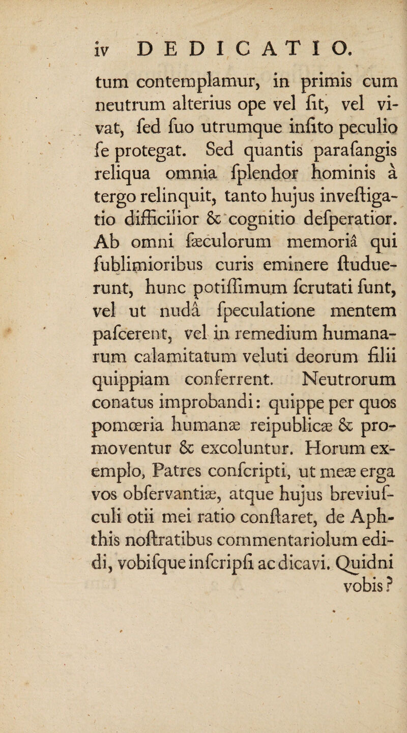 y tum contemplamur, in primis cum neutrum alterius ope vel fit, vel vi¬ vat, fed fuo utrumque infito peculio fe protegat. Sed quantis parafangis reliqua omnia fplendor hominis a tergo relinquit, tanto hujus inveftiga- tio difficilior 8t cognitio defperatior. Ab omni fseculorum memoria qui fublimioribus curis eminere ftudue- runt, hunc potiffimu.m fcrutati funt, vel ut nuda fpeculatione mentem pafcerent, vel in remedium humana¬ rum calamitatum veluti deorum filii quippiam conferrent. Neutrorum conatus improbandi: quippe per quos pomoeria humanae reipublicae & pro¬ moventur & excoluntur. Horum ex¬ emplo, Patres confcripti, ut meae erga vos obfervantiae, atque hujus breviuf- culi otii mei ratio conflaret, de Aph¬ this noftratibus commentariolum edi¬ di, vobifque infcripfi ac dicavi. Quidni vobis ?