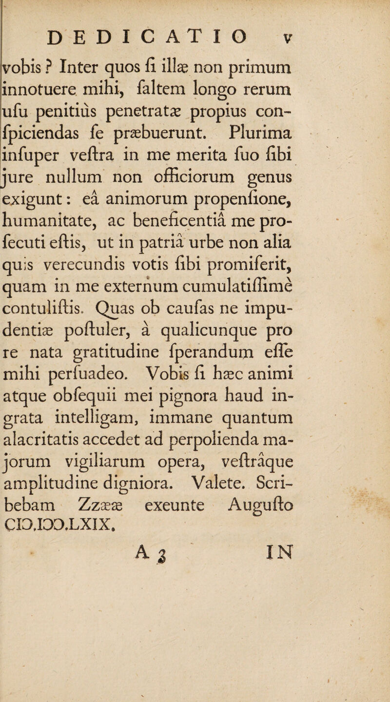 vobis ? Inter quos fi illas non primum innotuere mihi, faltem longo rerum ufu penitius penetrata propius con- fpiciendas fe praebuerunt. Plurima infuper veftra in me merita fuo fibi jure nullum non officiorum genus exigunt: ea animorum propenfione, humanitate, ac beneficentia me pro- fecuti eftis, ut in patria urbe non alia quis verecundis votis fibi promiferit, quam in me externum cumulatiffime contuliftis. Quas ob caufas ne impu¬ dentiae poftuler, a qualicunque pro re nata gratitudine fperandum efle mihi perfuadeo. Vobis fi haec animi atque obfequii mei pignora haud in¬ grata intelligam, immane quantum alacritatis accedet ad perpolienda ma¬ jorum vigiliarum opera, veftraque amplitudine digniora. Valete. Scri¬ bebam Zzaeae exeunte Augufto CI0.ID3.LXIX. A 3 IN