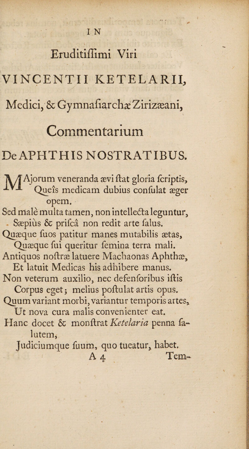I N Eruditiffimi Viri VINCENTII KETELARII, Medici, & Gymnaliarcha: Zirizseani, Commentarium De APHTHIS NOSTRATIBUS. MAi jorum veneranda aevi ftat gloria fcriptis, Queis medicam dubius confulat aeger opem. Sed rtlale multa tamen, non intellecta leguntur, - Saepius & prifca non redit arte falus. Quaeque fuos patitur manes mutabilis aetas, Quaeque fui queritur femina terra mali. Antiquos noftrae latuere Machaonas Aphthae, Et latuit Medicas his adhibere manus. Non veterum auxilio, nec defenforibus iftis Corpus eget; melius poftulat artis opus. Quum variant morbi, variantur temporis artes. Ut nova cura malis convenienter eat. Hanc docet & monftrat Ketelaria penna fa~ lutem, Judiciumque fuum, quo tueatur, habet. A 4 Tem-