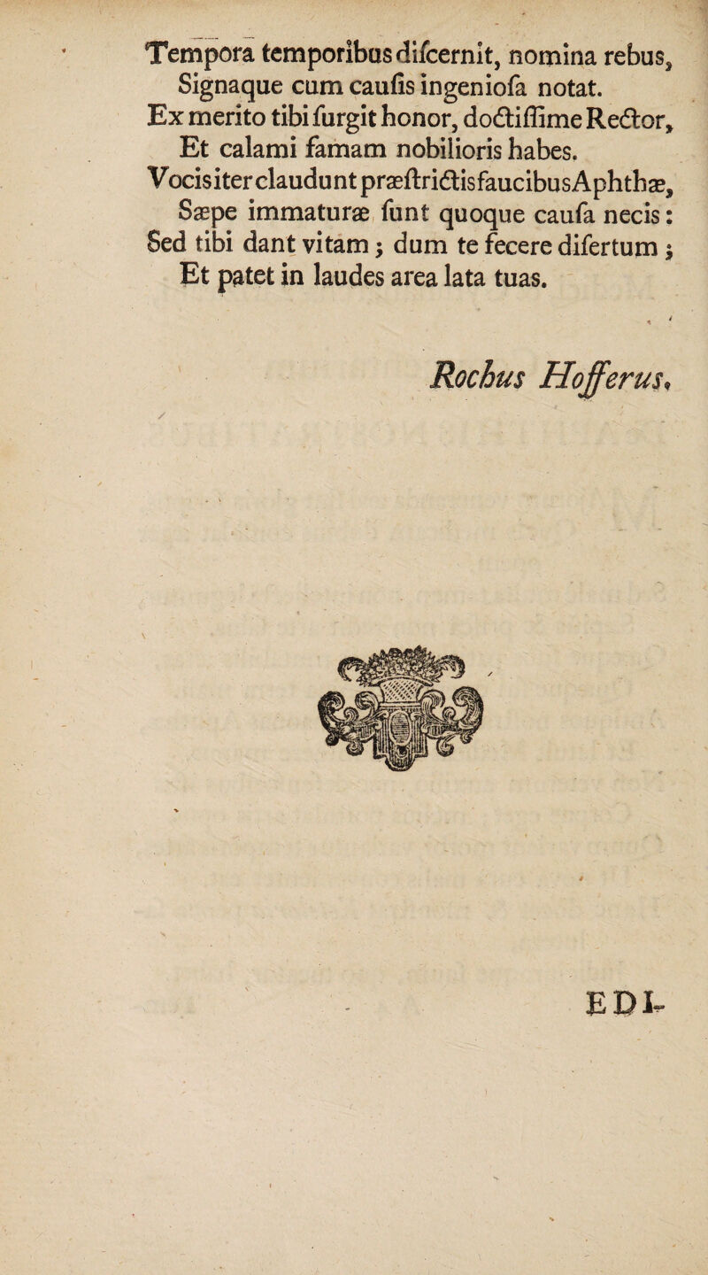 Tempora temporibus difcernit, nomina rebus. Signaque cum caufis ingeniofa notat. Ex merito tibi furgit honor, dodtiffime Redtor, Et calami famam nobilioris habes. Vocisiter claudunt praeftridisfaucibusAphthae, Saepe immaturae funt quoque caufa necis Sed tibi dant vitam; dum te fecere difertum Et patet in laudes area lata tuas. Rochus Hofferus. EDI- ••