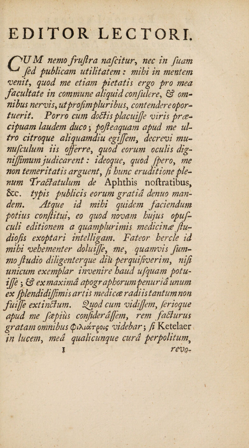 EDITOR LECTORI. /~>U M nemo fruflra nafcitur, nec in fiiam ^ fed publicam utilitatem: mihi in mentem venit, quod me etiam pietatis ergo pro mea facultate in commune aliquid confidere, & om¬ nibus nervis, utprof mpluribus, contendere opor¬ tuerit. Porro cum doffiis placuiffe viris prre- cipuam laudem duco; pofteaquam apud me ul¬ tro citroque aliquamdiu egiffem, decrevi mu- nufculum iis offerre, quod eorum oculis dig~ niffimum judicarent: ideoque, quod [pero, me non temeritatis arguent, fi hunc eruditione ple¬ num Uraffatulum de Aphthis noftratibus, &c. typis publicis eorum gratia denuo man¬ dem. Atque id mihi quidem faciendum potius con/li tui, eo quod novam hujus opuf- culi editionem a quamplurimis medicina fu¬ di ofis exoptari intelligam. Fateor hercle id mihi vehementer doluiffe, me, quamvis fum- mo ftudio diligent er que diu perquifiverim, nifi unicum exemplar invenire haud ufquam potu- iffe; & ex maxima apogr aphorum penuria unum ex /plendidiffimis artis medica radi is tantum non fuijfe extinclum. £>uod cum vidiffem, ferioque apud me fepiiis confderd/fem, rem faldurus gratam omnibus tyihidr^oiq videbar \ fi Ketelaer in lucem, mea qualicunque cura perpolitum; l revo-