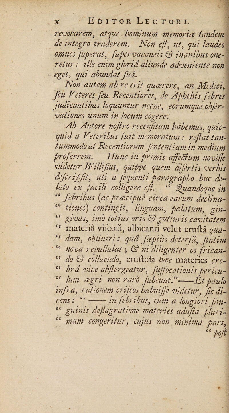 revocarem, atque hominum memori ce tandem de integro traderem. Non efl\ ut, qui laudes omnes Juperaty fupervacaneis & inanibus one¬ retur: ille enim gloria aliunde adveniente non eget, qui abundat fua\ Non autem ab re erit quaerere, an Medici, feu Veteres feu Recentiores, de Aphthis febres judicantibus loquuntur necne5 eorumque objer- vationes unum in locum cogere. Ab Autore nojlro recenjitum habemus3 quic- quid a V'eferibus fuit memoratum: reflat tan¬ tummodo ut Recentiorum Jententiam in medium proferrem. Hunc in primis affedlum noviffe videtur JVilliJiuSy quippe quem difertis verbis dejcripfity uti a fequenti paragrapho huc de¬ lato ex facili colligere ejl. ^'uandoque in cc febribus {acpracipue circa earum declina- tiones) contingit, linguam, palatum5 g/zz- 6C gzmy, zzzztf totius oris & gutturis cavitatem Cc materia vifcofa, albicanti velat crufta qua- ££ daniy obliniri: qua fapius deferfd> fatim 'ic nova repullulat ; © ni diligenter os frican- €t do & colluendoy cruftofa materies cre- w* abftergeatury fuffocationis pericu- sc /zzzzz non raro Jubeunt—Et paulo infray rationem crifeos habui f e videtur, fic di¬ cens: “ —— in febribus t cum a longiori [an- *£ gz/mj deflagratione materies adufla pluri- “ congeritur, cujus non minima pars,