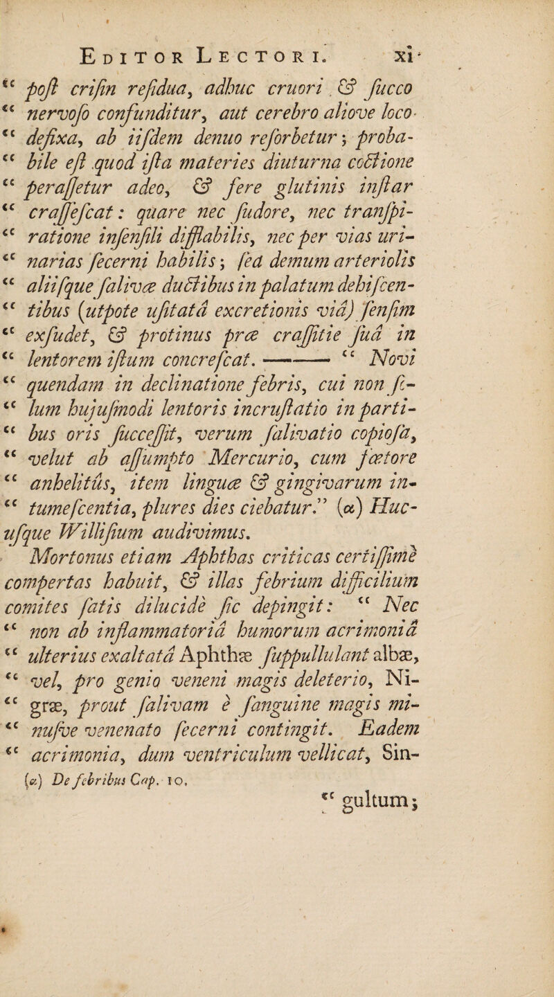 ec poft crifin refidua, adhuc eruor i, <G fucco €i nervofo confunditur, aut cerebro ali ove loco- C£ defixa, ab iifdeni denuo rejbrbetur; proba- cc /»//<? ^/? quod ifla materies diuturna codiione ££ peraffetur adeo, glutinis inftar iC craffefcat: quare nec fu dor e, nec tranjpi- <c ratione infenfili difflabitis, nec per vias uri- €C narias fecerni habilis; /M demum arteriolis “ aliifque falivee duBibus in palatum dehifcen- <£ tibus (utpote ufitatd excretionis via) fenffm iC exfudet, G protinus pree craffitie Jua in <£ lentorem iftum concrefiat.-££ cc quendam in declinatione febris, 2*22/ non f- cc /22/22 hujufinodi lentoris incrufiatio in parti- C£ &2J om fiuccefjit, verum falivatio copiofa, <£ W22/ ab afiumpto Mercurio, cum pactor e £C anhelitus, 2V27/2 linguae & gingivarum in- cc tumefient ia, plures dies ciebatur(a) Huc- 2/^2/^ Willifium audivimus. Mortonus etiam Aphthas criticas ceriiffime compertas habuit, G illas febrium difficilium comites fatis dilucide fic depingit: ec £C non ab inflammatoria humorum acrimonia €C ulterius exaltata Aphthae fuppullulant albae, ££ w/, gdWtf veneni magis delet er io, Ni- £C grse, prout falivam e fanguine magis mi- tc //22/i^ venenato fecerni contingit. Eadem €C acrimonia, 2/22/22 ventriculum vellicat, Sin- («) De febribus Cop. io, €C gultum;