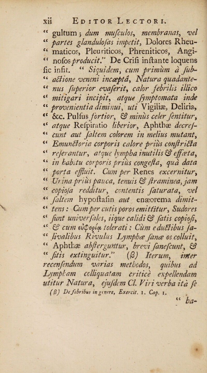 cc gultum 5 dum mufculos, membranas, vel ‘c partes glandulofas impetit, Dolores Rheu- €c maticos, Pleuriticos, Phreniticos, Angi- cf notos producit! De Crifi inftante loquens iic infit. <c Siquidem, primum a Jub- u abitione veneni incoepta, Natura quadante- <c nus fuperior evaferit, febrilis illico <c mitigari incipit, atque fymptornata inde <6 provenientia diminui^ uti Vigiliae, Deliria, <c &c. Pulfus/ir^r, 6? minus celer fentitur, <c i/gw? Refpiratio liberior, Aphthae decrej- <c eunt aut Jait em colorem in melius mutant, ■ ‘ Emunffioria corporis calore prius conjtritda «< referantur, a+que Ixmpha inutilis & effaeta^ 14 /zz habitu corporis prius congeftay qua data porta effluit, Cum per Renes excernitur, <c Urina prius pauca, tenuis & Jlraminea, jam “ copio/a redditur, contentis faturata, vel <s fait em hypoftahn ens orem a diniit- €C tens: Cumper cutis poros emittitur, Sudores <c yiz/z/ univerfales, zVyzz^ calidi & fatis copiof> iC G? cz/zzz eotpoffa, tolerati: Cum e duBibus ja- livalibus Rivulus hymphee fance os colluit, €£ Aphthae ahflerguntur, brevi f ane f eunt ^ & u Jitis extinguiturC (fi) Iterum, inter recenfendum varias methodos, quibus ad Lymptam cclhquatam critice expellendam utitur Natura, ejufdem Cl. Viri verba ita fe (&) De febribus in genere, Exercit. i. C?/>. i. 45 ba~
